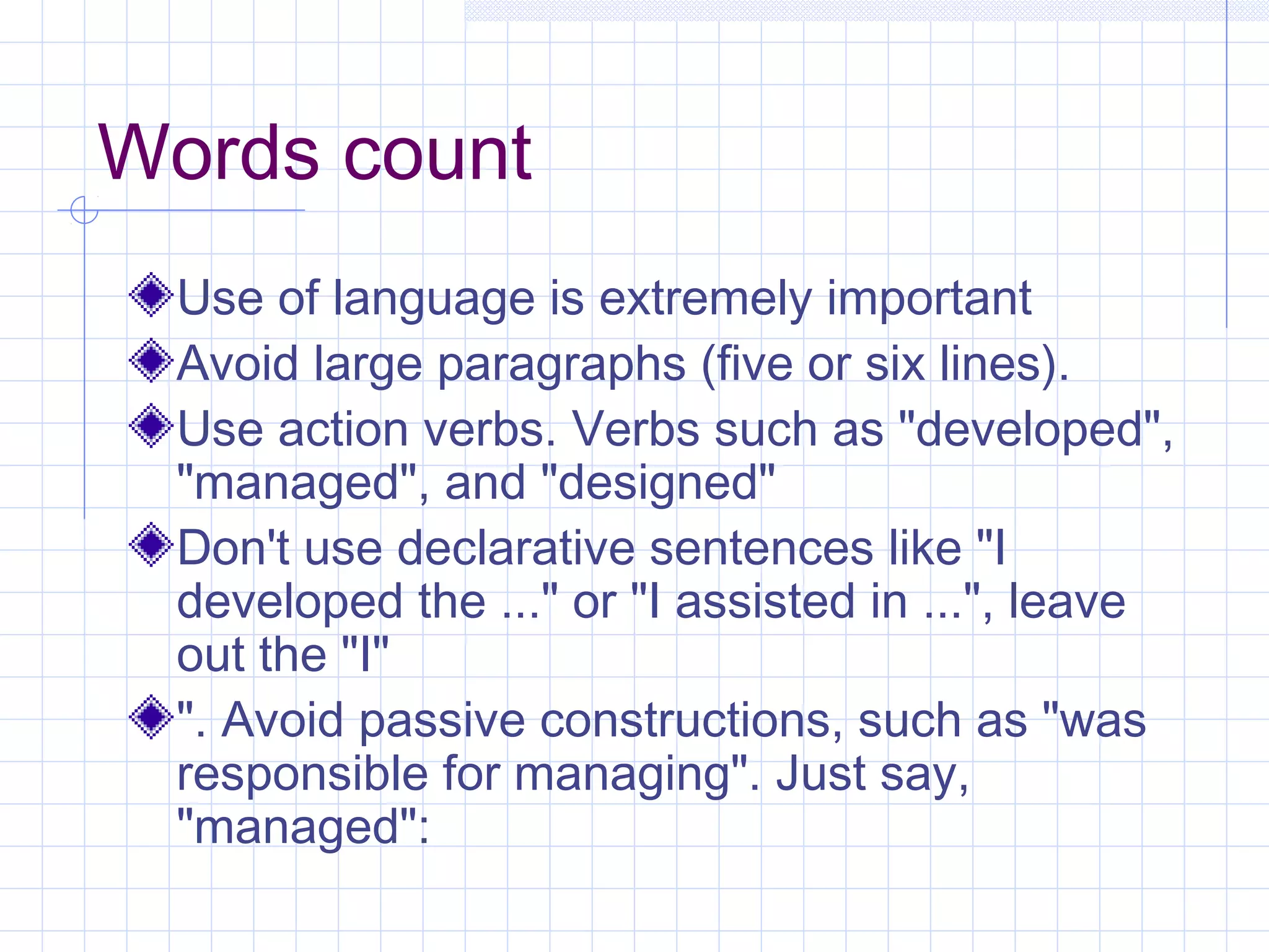 Words count 
Use of language is extremely important 
Avoid large paragraphs (five or six lines). 
Use action verbs. Verbs such as "developed", 
"managed", and "designed" 
Don't use declarative sentences like "I 
developed the ..." or "I assisted in ...", leave 
out the "I" 
". Avoid passive constructions, such as "was 
responsible for managing". Just say, 
"managed": 
 