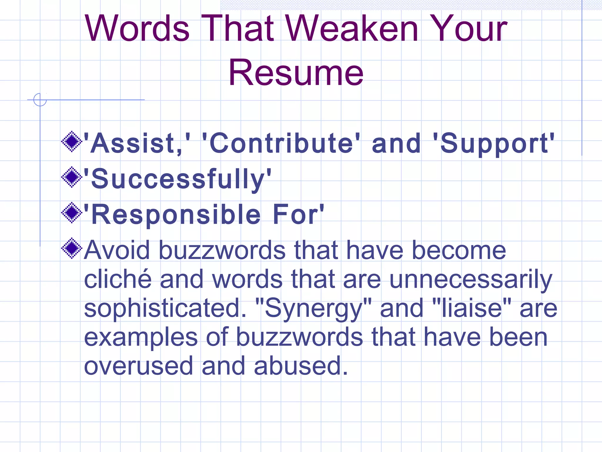Words That Weaken Your 
Resume 
'Assist,' 'Contribute' and 'Support' 
'Successfully' 
'Responsible For' 
Avoid buzzwords that have become 
cliché and words that are unnecessarily 
sophisticated. "Synergy" and "liaise" are 
examples of buzzwords that have been 
overused and abused. 
 