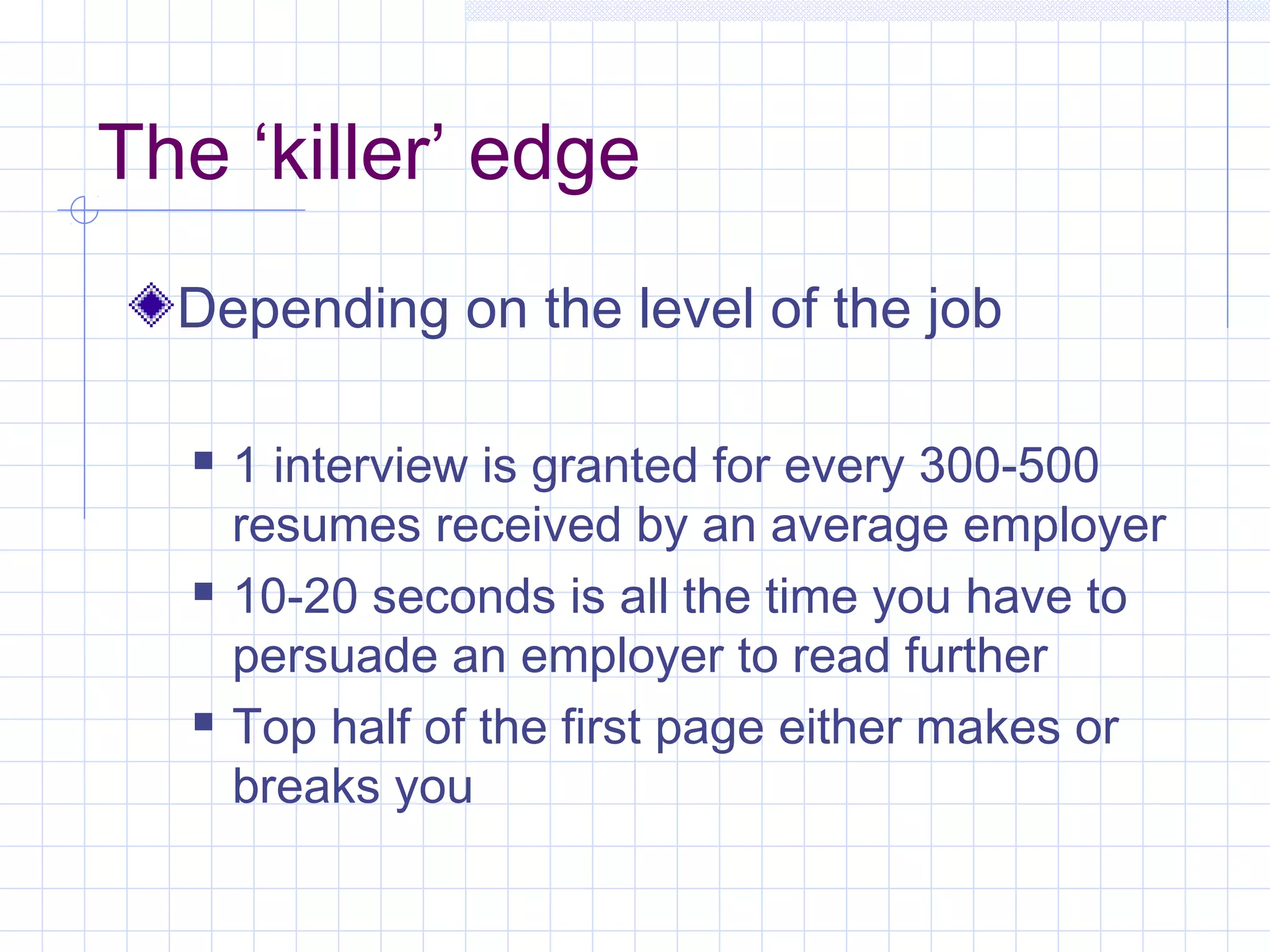 The ‘killer’ edge 
Depending on the level of the job 
 1 interview is granted for every 300-500 
resumes received by an average employer 
 10-20 seconds is all the time you have to 
persuade an employer to read further 
 Top half of the first page either makes or 
breaks you 
 