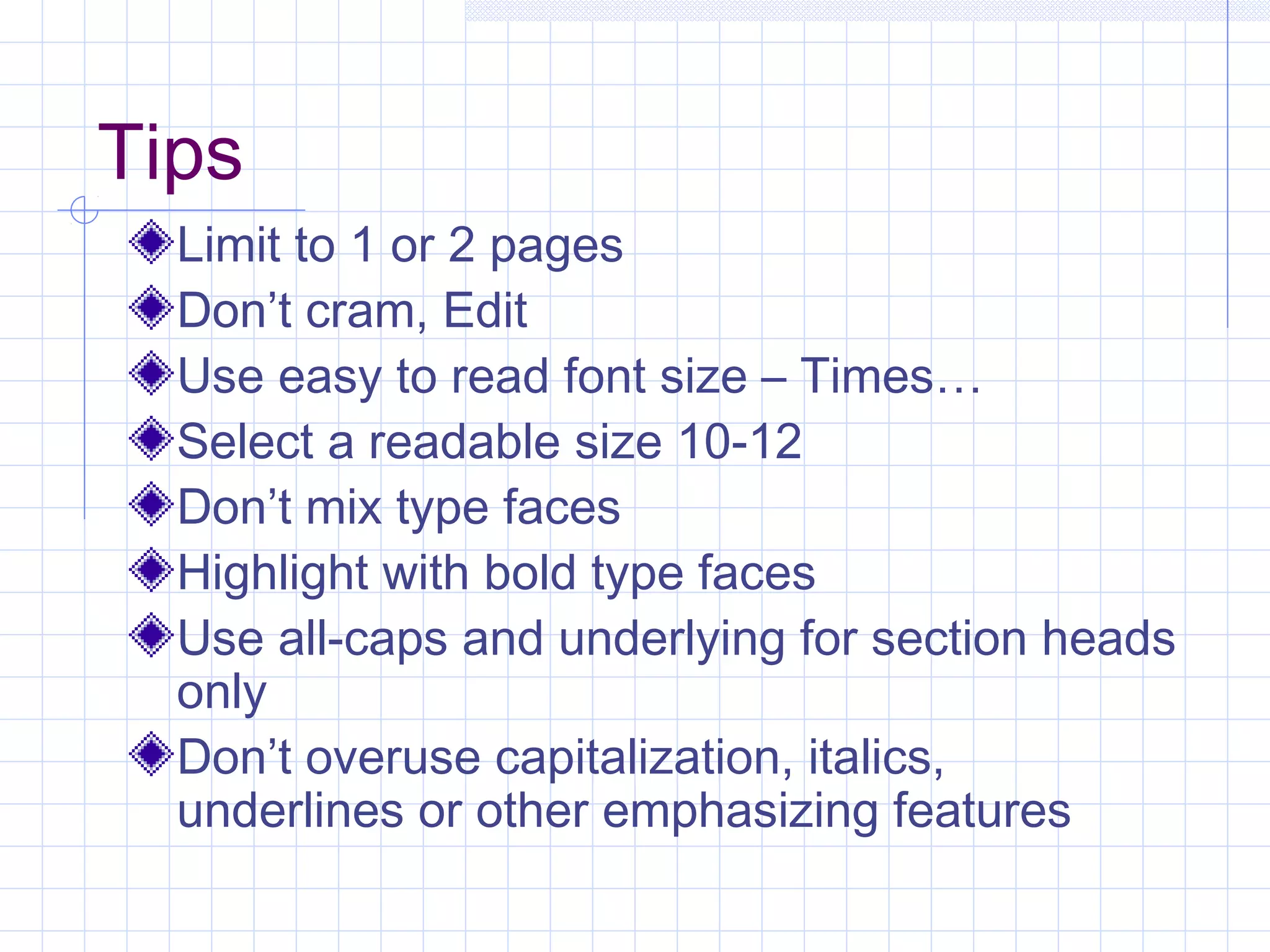Tips 
Limit to 1 or 2 pages 
Don’t cram, Edit 
Use easy to read font size – Times… 
Select a readable size 10-12 
Don’t mix type faces 
Highlight with bold type faces 
Use all-caps and underlying for section heads 
only 
Don’t overuse capitalization, italics, 
underlines or other emphasizing features 
 