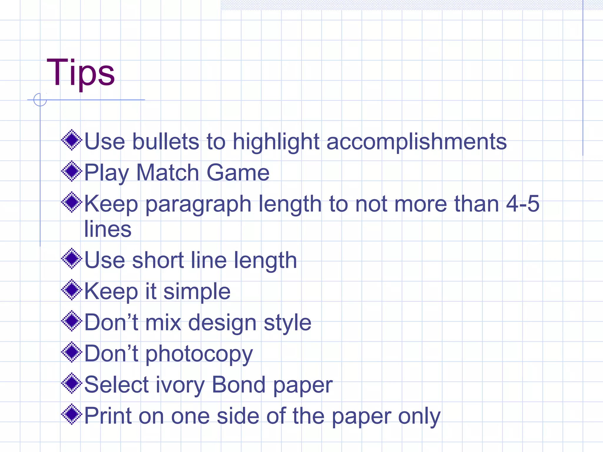 Tips 
Use bullets to highlight accomplishments 
Play Match Game 
Keep paragraph length to not more than 4-5 
lines 
Use short line length 
Keep it simple 
Don’t mix design style 
Don’t photocopy 
Select ivory Bond paper 
Print on one side of the paper only 
 