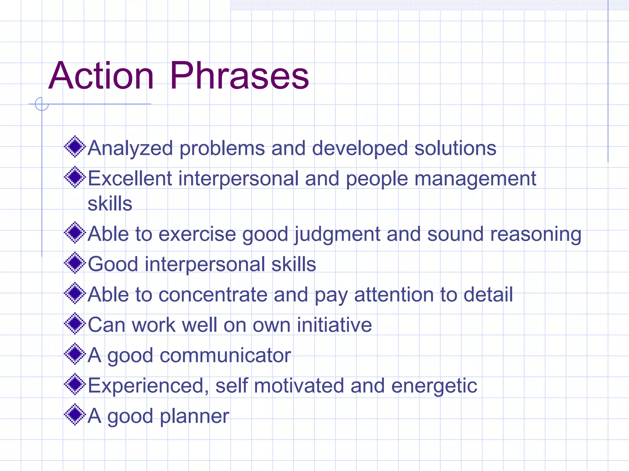 Action Phrases 
Analyzed problems and developed solutions 
Excellent interpersonal and people management 
skills 
Able to exercise good judgment and sound reasoning 
Good interpersonal skills 
Able to concentrate and pay attention to detail 
Can work well on own initiative 
A good communicator 
Experienced, self motivated and energetic 
A good planner 
