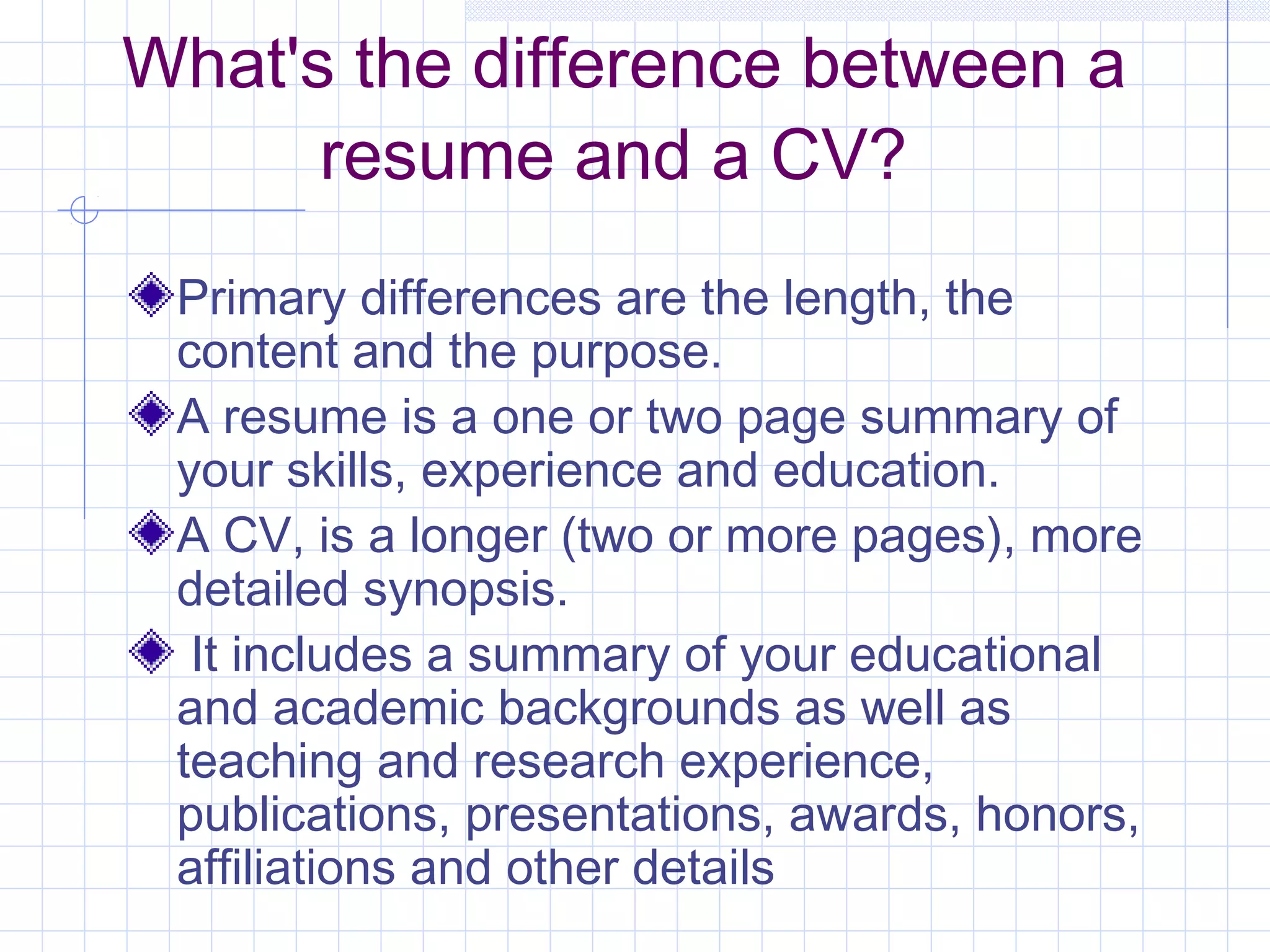 What's the difference between a 
resume and a CV? 
Primary differences are the length, the 
content and the purpose. 
A resume is a one or two page summary of 
your skills, experience and education. 
A CV, is a longer (two or more pages), more 
detailed synopsis. 
It includes a summary of your educational 
and academic backgrounds as well as 
teaching and research experience, 
publications, presentations, awards, honors, 
affiliations and other details 
 