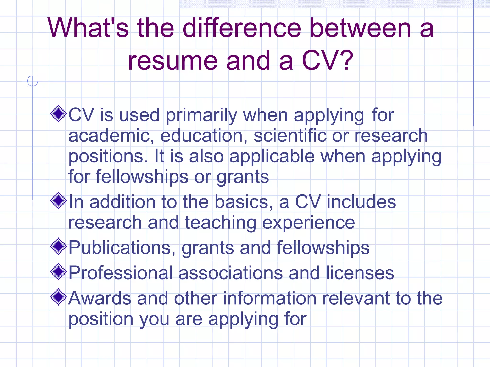 What's the difference between a 
resume and a CV? 
CV is used primarily when applying for 
academic, education, scientific or research 
positions. It is also applicable when applying 
for fellowships or grants 
In addition to the basics, a CV includes 
research and teaching experience 
Publications, grants and fellowships 
Professional associations and licenses 
Awards and other information relevant to the 
position you are applying for 
 