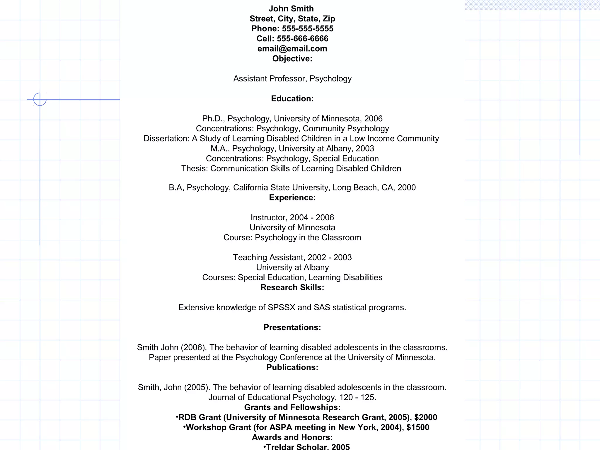 John Smith 
Street, City, State, Zip 
Phone: 555-555-5555 
Cell: 555-666-6666 
email@email.com 
Objective: 
Assistant Professor, Psychology 
Education: 
Ph.D., Psychology, University of Minnesota, 2006 
Concentrations: Psychology, Community Psychology 
Dissertation: A Study of Learning Disabled Children in a Low Income Community 
M.A., Psychology, University at Albany, 2003 
Concentrations: Psychology, Special Education 
Thesis: Communication Skills of Learning Disabled Children 
B.A, Psychology, California State University, Long Beach, CA, 2000 
Experience: 
Instructor, 2004 - 2006 
University of Minnesota 
Course: Psychology in the Classroom 
Teaching Assistant, 2002 - 2003 
University at Albany 
Courses: Special Education, Learning Disabilities 
Research Skills: 
Extensive knowledge of SPSSX and SAS statistical programs. 
Presentations: 
Smith John (2006). The behavior of learning disabled adolescents in the classrooms. 
Paper presented at the Psychology Conference at the University of Minnesota. 
Publications: 
Smith, John (2005). The behavior of learning disabled adolescents in the classroom. 
Journal of Educational Psychology, 120 - 125. 
Grants and Fellowships: 
•RDB Grant (University of Minnesota Research Grant, 2005), $2000 
•Workshop Grant (for ASPA meeting in New York, 2004), $1500 
Awards and Honors: 
•Treldar Scholar, 2005 
 
