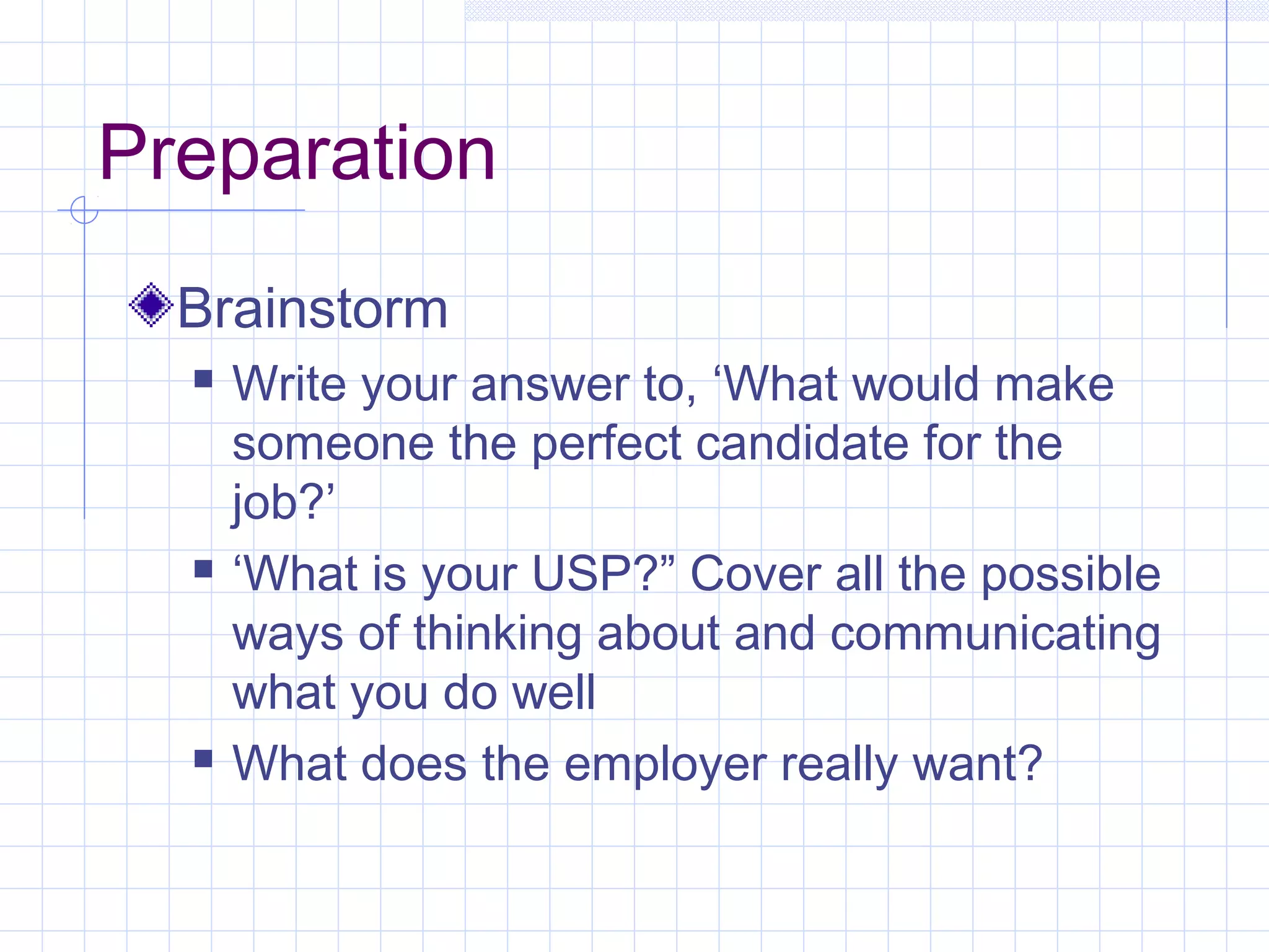 Preparation 
Brainstorm 
 Write your answer to, ‘What would make 
someone the perfect candidate for the 
job?’ 
 ‘What is your USP?” Cover all the possible 
ways of thinking about and communicating 
what you do well 
 What does the employer really want? 
 