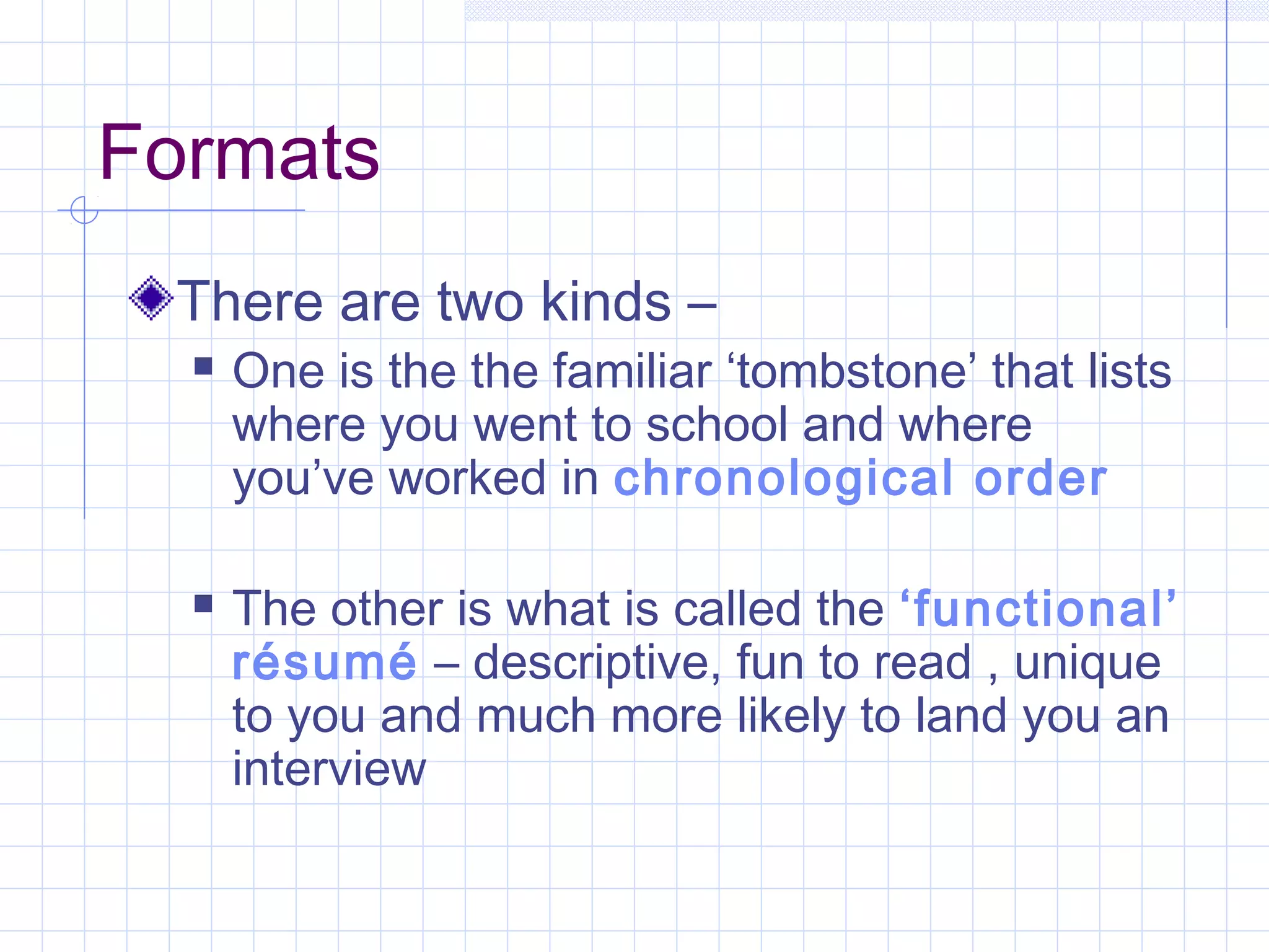 Formats 
There are two kinds – 
 One is the the familiar ‘tombstone’ that lists 
where you went to school and where 
you’ve worked in chronological order 
 The other is what is called the ‘functional’ 
résumé – descriptive, fun to read , unique 
to you and much more likely to land you an 
interview 
 