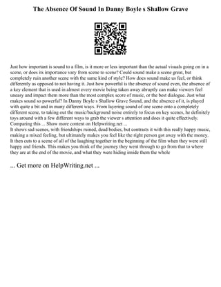 The Absence Of Sound In Danny Boyle s Shallow Grave
Just how important is sound to a film, is it more or less important than the actual visuals going on in a
scene, or does its importance vary from scene to scene? Could sound make a scene great, but
completely ruin another scene with the same kind of style? How does sound make us feel, or think
differently as opposed to not having it. Just how powerful is the absence of sound even, the absence of
a key element that is used in almost every movie being taken away abruptly can make viewers feel
uneasy and impact them more than the most complex score of music, or the best dialogue. Just what
makes sound so powerful? In Danny Boyle s Shallow Grave Sound, and the absence of it, is played
with quite a bit and in many different ways. From layering sound of one scene onto a completely
different scene, to taking out the music/background noise entirely to focus on key scenes, he definitely
toys around with a few different ways to grab the viewer s attention and does it quite effectively.
Comparing this ... Show more content on Helpwriting.net ...
It shows sad scenes, with friendships ruined, dead bodies, but contrasts it with this really happy music,
making a mixed feeling, but ultimately makes you feel like the right person got away with the money.
It then cuts to a scene of all of the laughing together in the beginning of the film when they were still
happy and friends. This makes you think of the journey they went through to go from that to where
they are at the end of the movie, and what they were hiding inside them the whole
... Get more on HelpWriting.net ...
 