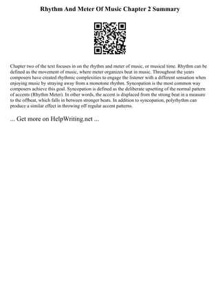 Rhythm And Meter Of Music Chapter 2 Summary
Chapter two of the text focuses in on the rhythm and meter of music, or musical time. Rhythm can be
defined as the movement of music, where meter organizes beat in music. Throughout the years
composers have created rhythmic complexities to engage the listener with a different sensation when
enjoying music by straying away from a monotone rhythm. Syncopation is the most common way
composers achieve this goal. Syncopation is defined as the deliberate upsetting of the normal pattern
of accents (Rhythm Meter). In other words, the accent is displaced from the strong beat in a measure
to the offbeat, which falls in between stronger beats. In addition to syncopation, polyrhythm can
produce a similar effect in throwing off regular accent patterns.
... Get more on HelpWriting.net ...
 