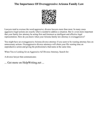 The Importance Of Overaggressive Arizona Family Law
Lawyers tend to overuse the word aggressive; divorce lawyers more than most. In many cases
aggressive legal actions are exactly what is needed to address a situation. But it s even more important
that your family law attorney be acting first and foremost as intelligent and effective legal
representation. How do you know when your Arizona family law attorney is overaggressive?
You might have an overaggressive Arizona divorce attorney if you seem to be wasting attorney fees on
unnecessary actions. Overaggressive divorce attorneys will churn your file wasting time on
unproductive action and giving the professional a bad name at the same time.
When You re Looking for an Aggressive AZ Divorce Attorney, Search for:
A divorce lawyer that communicates
... Get more on HelpWriting.net ...
 