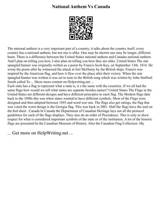 National Anthem Vs Canada
The national anthem is a very important part of a country, it talks about the country itself, every
country has a national anthem, but not one is alike. One may be shorter one may be longer, different
beats. There is a difference between the United States national anthem and Canadas national anthem.
And I plan on telling you how, I also plan on telling you how they are alike. United States The star
spangled banner was originally written as a poem by Francis Scott Key, on September 13th, 1814. He
wrote the poem after he witnessed the attack at fort McHenry by the British ships. Francis was
inspired by the American flag, and how it flew over the place after their victory. When the star
spangled banner was written it was set to tune to the British song which was written by John Stafford
Smith called To ... Show more content on Helpwriting.net ...
Each state has a flag to represent what a state is, it s the same with the countries. If we all had the
same flags how would we tell what states are separate besides names? United States The Flags in the
United States are different designs and have different principles to each flag. The Modern flags date
back to the 1890s this was when states wanted to have different symbols. Most of the Flags were
designed and then adopted between 1893 and word war one. The flags also get ratings, the flag that
was voted the worst design is the Georgia flag. This was back in 2001. Half the flags have the seal on
the bed sheet . Canada In Canada the Department of Canadian Heritage lays out all the protocol
guidelines for each of the flags displays. They also do an order of Precedence. This is only to show
respect for what is considered important symbols of the state or of the institution. A lot of the historic
flags are presented In the Canadian Museum of History. Also the Canadian Flag Collection. My
... Get more on HelpWriting.net ...
 