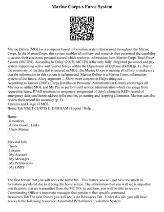 Marine Corps s Force System
Marine Online (MOL) is a computer based information system that is used throughout the Marine
Corps. In the Marine Corps, this system enables all military and some civilian personnel the capability
to access their electronic personal record which retrieves information from Marine Corps Total Force
System (MCTFS). According to Onley (2005), MCTFS is the only fully integrated personnel and pay
system supporting active and reserve forces within the Department of Defense (DOD) (p. 1). Due to
the sensitivity of the data that is entered in MOL, the Marine Corps is making all efforts to make sure
that the information in this system is safeguarded. Marine Online is a Marine Corps information
system of the future. A key argument ... Show more content on Helpwriting.net ...
According to Knauer (2007), Corps Installation Personnel Administration Centers encourages all
Marines to utilize MOL and My Pay to perform self service administration which can range from
requesting leave, PTAD (permissive temporary assignment of duty), changing RED (record of
emergency data) and home address infor mation, to starting and stopping allotments. Marines can also
review their record for accuracy (p. 1).
Features and Usage of MOL
Home Tab MSGT CURTIS L. DURHAM | Logout | Help
Home
| Resources
| A Few Good... Links
| Users Manual
|
Personal Info
| Tools
| Locator
| My Account
| My Messages
| My Permissions
| My OMPF
|
The first feature that you will see is the home tab . This feature you will not have too much in
formation populated due to it being the home screen. The information that you will see is important
noti fications that are transmitted from the MCTFS. In addition, you will be able to see any
Commanding Officer s important messages that pertain to that specific command.
Resources Tab The next feature you will see is the Resources Tab . Under this tab, you will have
access to the following resources: Automated Performance Evaluation System
 