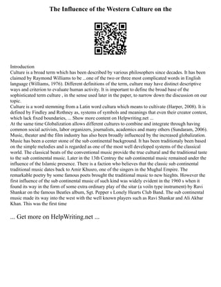 The Influence of the Western Culture on the
Introduction
Culture is a broad term which has been described by various philosophers since decades. It has been
claimed by Raymond Williams to be ...one of the two or three most complicated words in English
language (Williams, 1976). Different definitions of the term, culture may have distinct descriptive
ways and criterion to evaluate human activity. It is important to define the broad base of the
sophisticated term culture , in the sense used later in the paper, to narrow down the discussion on our
topic.
Culture is a word stemming from a Latin word cultura which means to cultivate (Harper, 2008). It is
defined by Findley and Rothney as, systems of symbols and meanings that even their creator contest,
which lack fixed boundaries, ... Show more content on Helpwriting.net ...
At the same time Globalization allows different cultures to combine and integrate through having
common social activists, labor organizers, journalists, academics and many others (Sundaram, 2006).
Music, theater and the film industry has also been broadly influenced by the increased globalization.
Music has been a center stone of the sub continental background. It has been traditionaly been based
on the simple melodies and is regarded as one of the most well developed systems of the classical
world. The classical beats of the conventional music provide the true cultural and the traditional taste
to the sub continental music. Later in the 13th Centruy the sub continental music remained under the
influence of the Islamic presence. There is a faction who believes that the classic sub continental
traditional music dates back to Amir Khusro, one of the singers in the Mughal Empire. The
remarkable poetry by some famous poets brought the traditional music to new hieghts. However the
first influence of the sub continental music of such kind was widely evident in the 1960 s when it
found its way in the form of some extra ordinary play of the sitar (a voiln type instrument) by Ravi
Shankar on the famous Beatles album, Sgt. Pepper s Lonely Hearts Club Band. The sub continental
music made its way into the west with the well known players such as Ravi Shankar and Ali Akbar
Khan. This was the first time
... Get more on HelpWriting.net ...
 