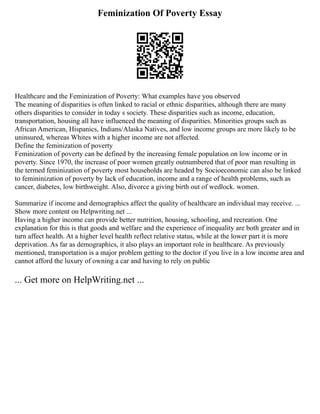 Feminization Of Poverty Essay
Healthcare and the Feminization of Poverty: What examples have you observed
The meaning of disparities is often linked to racial or ethnic disparities, although there are many
others disparities to consider in today s society. These disparities such as income, education,
transportation, housing all have influenced the meaning of disparities. Minorities groups such as
African American, Hispanics, Indians/Alaska Natives, and low income groups are more likely to be
uninsured, whereas Whites with a higher income are not affected.
Define the feminization of poverty
Feminization of poverty can be defined by the increasing female population on low income or in
poverty. Since 1970, the increase of poor women greatly outnumbered that of poor man resulting in
the termed feminization of poverty most households are headed by Socioeconomic can also be linked
to femininization of poverty by lack of education, income and a range of health problems, such as
cancer, diabetes, low birthweight. Also, divorce a giving birth out of wedlock. women.
Summarize if income and demographics affect the quality of healthcare an individual may receive. ...
Show more content on Helpwriting.net ...
Having a higher income can provide better nutrition, housing, schooling, and recreation. One
explanation for this is that goods and welfare and the experience of inequality are both greater and in
turn affect health. At a higher level health reflect relative status, while at the lower part it is more
deprivation. As far as demographics, it also plays an important role in healthcare. As previously
mentioned, transportation is a major problem getting to the doctor if you live in a low income area and
cannot afford the luxury of owning a car and having to rely on public
... Get more on HelpWriting.net ...
 