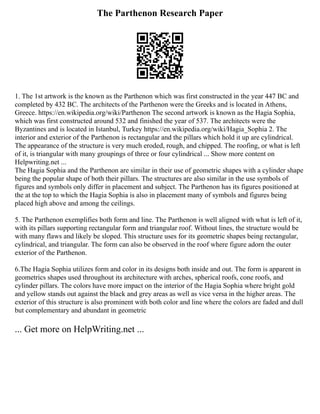 The Parthenon Research Paper
1. The 1st artwork is the known as the Parthenon which was first constructed in the year 447 BC and
completed by 432 BC. The architects of the Parthenon were the Greeks and is located in Athens,
Greece. https://en.wikipedia.org/wiki/Parthenon The second artwork is known as the Hagia Sophia,
which was first constructed around 532 and finished the year of 537. The architects were the
Byzantines and is located in Istanbul, Turkey https://en.wikipedia.org/wiki/Hagia_Sophia 2. The
interior and exterior of the Parthenon is rectangular and the pillars which hold it up are cylindrical.
The appearance of the structure is very much eroded, rough, and chipped. The roofing, or what is left
of it, is triangular with many groupings of three or four cylindrical ... Show more content on
Helpwriting.net ...
The Hagia Sophia and the Parthenon are similar in their use of geometric shapes with a cylinder shape
being the popular shape of both their pillars. The structures are also similar in the use symbols of
figures and symbols only differ in placement and subject. The Parthenon has its figures positioned at
the at the top to which the Hagia Sophia is also in placement many of symbols and figures being
placed high above and among the ceilings.
5. The Parthenon exemplifies both form and line. The Parthenon is well aligned with what is left of it,
with its pillars supporting rectangular form and triangular roof. Without lines, the structure would be
with many flaws and likely be sloped. This structure uses for its geometric shapes being rectangular,
cylindrical, and triangular. The form can also be observed in the roof where figure adorn the outer
exterior of the Parthenon.
6.The Hagia Sophia utilizes form and color in its designs both inside and out. The form is apparent in
geometrics shapes used throughout its architecture with arches, spherical roofs, cone roofs, and
cylinder pillars. The colors have more impact on the interior of the Hagia Sophia where bright gold
and yellow stands out against the black and grey areas as well as vice versa in the higher areas. The
exterior of this structure is also prominent with both color and line where the colors are faded and dull
but complementary and abundant in geometric
... Get more on HelpWriting.net ...
 