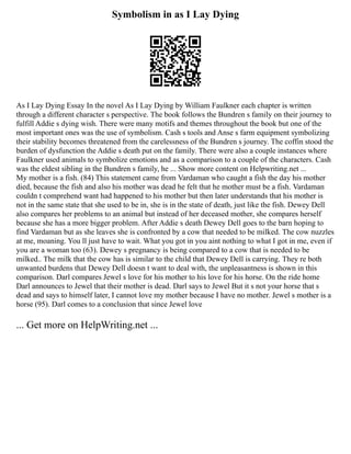 Symbolism in as I Lay Dying
As I Lay Dying Essay In the novel As I Lay Dying by William Faulkner each chapter is written
through a different character s perspective. The book follows the Bundren s family on their journey to
fulfill Addie s dying wish. There were many motifs and themes throughout the book but one of the
most important ones was the use of symbolism. Cash s tools and Anse s farm equipment symbolizing
their stability becomes threatened from the carelessness of the Bundren s journey. The coffin stood the
burden of dysfunction the Addie s death put on the family. There were also a couple instances where
Faulkner used animals to symbolize emotions and as a comparison to a couple of the characters. Cash
was the eldest sibling in the Bundren s family, he ... Show more content on Helpwriting.net ...
My mother is a fish. (84) This statement came from Vardaman who caught a fish the day his mother
died, because the fish and also his mother was dead he felt that he mother must be a fish. Vardaman
couldn t comprehend want had happened to his mother but then later understands that his mother is
not in the same state that she used to be in, she is in the state of death, just like the fish. Dewey Dell
also compares her problems to an animal but instead of her deceased mother, she compares herself
because she has a more bigger problem. After Addie s death Dewey Dell goes to the barn hoping to
find Vardaman but as she leaves she is confronted by a cow that needed to be milked. The cow nuzzles
at me, moaning. You ll just have to wait. What you got in you aint nothing to what I got in me, even if
you are a woman too (63). Dewey s pregnancy is being compared to a cow that is needed to be
milked.. The milk that the cow has is similar to the child that Dewey Dell is carrying. They re both
unwanted burdens that Dewey Dell doesn t want to deal with, the unpleasantness is shown in this
comparison. Darl compares Jewel s love for his mother to his love for his horse. On the ride home
Darl announces to Jewel that their mother is dead. Darl says to Jewel But it s not your horse that s
dead and says to himself later, I cannot love my mother because I have no mother. Jewel s mother is a
horse (95). Darl comes to a conclusion that since Jewel love
... Get more on HelpWriting.net ...
 
