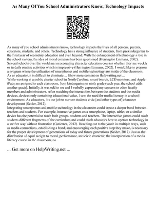 As Many Of You School Administrators Know, Technology Impacts
As many of you school administrators know, technology impacts the lives of all persons, parents,
educators, students, and others. Technology has a strong influence of students, from prekindergarten to
the final year of secondary education and even beyond. With the enhancement of technology s role in
the school system, the idea of moral compass has been questioned (Herrington Emmans, 2002).
Several schools over the world are incorporating character education courses whether they are weekly
or in daily routine activities which is impressive (Herrington Emmans, 2002). I would like to propose
a program where the utilization of smartphones and mobile technology are inside of the classroom.
As an educator, it is difficult to eliminate ... Show more content on Helpwriting.net ...
While working at a public charter school in North Carolina, smart boards, LCD monitors, and Apple
iPads are assigned to each classroom, from kindergarten to ninth grade (each year, the school adds
another grade). Initially, it was odd to me and I verbally expressed my concern to other faculty
members and administrators. After watching the interactions between the students and the media
devices, devices only containing educational value, I saw the need for media literacy in a school
environment. As educators, it s our job to nurture students civic [and other types of] character
development (Seider, 2012).
Integrating smartphones and mobile technology in the classroom could create a deeper bond between
teachers and students. For example, interactive games on a smartphone, laptop, tablet, or a similar
device has the potential to teach both groups, students and teachers. The interactive games could teach
students different fragments of the curriculum and could teach educators how to operate technology in
a swifter way without frustration (Gutierrez, 2012). Reaching out to the youth in multiple ways, such
as media connections, establishing a bond, and encouraging each positive step they make, is necessary
for the proper development of generations of today and future generations (Seider, 2012). Just as the
distribution of equal weight to moral, performance, and civic character, the incorporation of a media
literacy course in the classroom, no
... Get more on HelpWriting.net ...
 