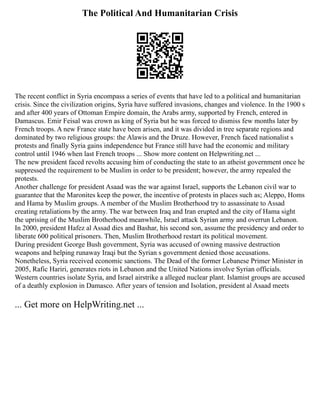 The Political And Humanitarian Crisis
The recent conflict in Syria encompass a series of events that have led to a political and humanitarian
crisis. Since the civilization origins, Syria have suffered invasions, changes and violence. In the 1900 s
and after 400 years of Ottoman Empire domain, the Arabs army, supported by French, entered in
Damascus. Emir Feisal was crown as king of Syria but he was forced to dismiss few months later by
French troops. A new France state have been arisen, and it was divided in tree separate regions and
dominated by two religious groups: the Alawis and the Druze. However, French faced nationalist s
protests and finally Syria gains independence but France still have had the economic and military
control until 1946 when last French troops ... Show more content on Helpwriting.net ...
The new president faced revolts accusing him of conducting the state to an atheist government once he
suppressed the requirement to be Muslim in order to be president; however, the army repealed the
protests.
Another challenge for president Asaad was the war against Israel, supports the Lebanon civil war to
guarantee that the Maronites keep the power, the incentive of protests in places such as; Aleppo, Homs
and Hama by Muslim groups. A member of the Muslim Brotherhood try to assassinate to Assad
creating retaliations by the army. The war between Iraq and Iran erupted and the city of Hama sight
the uprising of the Muslim Brotherhood meanwhile, Israel attack Syrian army and overrun Lebanon.
In 2000, president Hafez al Assad dies and Bashar, his second son, assume the presidency and order to
liberate 600 political prisoners. Then, Muslim Brotherhood restart its political movement.
During president George Bush government, Syria was accused of owning massive destruction
weapons and helping runaway Iraqi but the Syrian s government denied those accusations.
Nonetheless, Syria received economic sanctions. The Dead of the former Lebanese Primer Minister in
2005, Rafic Hariri, generates riots in Lebanon and the United Nations involve Syrian officials.
Western countries isolate Syria, and Israel airstrike a alleged nuclear plant. Islamist groups are accused
of a deathly explosion in Damasco. After years of tension and Isolation, president al Asaad meets
... Get more on HelpWriting.net ...
 