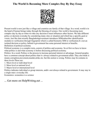 The World Is Becoming More Complex Day By Day Essay
Present world is now just like a village and countries are family of that village. In a word, world is in
the hand of human beings today through the blessing of science. Our world is becoming more
complex day by day.so when we take any decision it must influences other factors. We take different
policy or decision everyday by considering many sites or situation and which has a specific goal or
vision. Just like that recently Bangladeshgovernment introduces SIM(subscriber identification
module) re verification through fingerprint which is called biometric SIM re verification.It s not an
isolated decision or policy, behind it government has some personal interest or benefits.
Definition of political economy
Political economy is a complex term, consist of politics and economy. So at first we have to know
what politics is and what economy is before discussing political economy.
Politics: In a word, Politics is the process to increase personal interest or advantage. General peoples
have a common concept about politics that it s always related to government affair. They also think it
means corruption,movement,murder,strike etc. but this notion is wrong. Politics may be contains in
three levels.These are:
1. Micro level or individual level
2. Meso level or national level
3. Macro level or international level
Politics indicates individual or group interests, andit s not always related to government. It may stay in
a single man s everyday life.
Economics: economics is a science
... Get more on HelpWriting.net ...
 