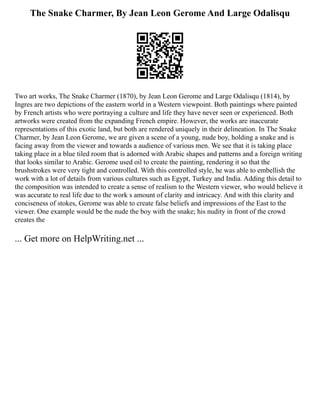 The Snake Charmer, By Jean Leon Gerome And Large Odalisqu
Two art works, The Snake Charmer (1870), by Jean Leon Gerome and Large Odalisqu (1814), by
Ingres are two depictions of the eastern world in a Western viewpoint. Both paintings where painted
by French artists who were portraying a culture and life they have never seen or experienced. Both
artworks were created from the expanding French empire. However, the works are inaccurate
representations of this exotic land, but both are rendered uniquely in their delineation. In The Snake
Charmer, by Jean Leon Gerome, we are given a scene of a young, nude boy, holding a snake and is
facing away from the viewer and towards a audience of various men. We see that it is taking place
taking place in a blue tiled room that is adorned with Arabic shapes and patterns and a foreign writing
that looks similar to Arabic. Gerome used oil to create the painting, rendering it so that the
brushstrokes were very tight and controlled. With this controlled style, he was able to embellish the
work with a lot of details from various cultures such as Egypt, Turkey and India. Adding this detail to
the composition was intended to create a sense of realism to the Western viewer, who would believe it
was accurate to real life due to the work s amount of clarity and intricacy. And with this clarity and
conciseness of stokes, Gerome was able to create false beliefs and impressions of the East to the
viewer. One example would be the nude the boy with the snake; his nudity in front of the crowd
creates the
... Get more on HelpWriting.net ...
 