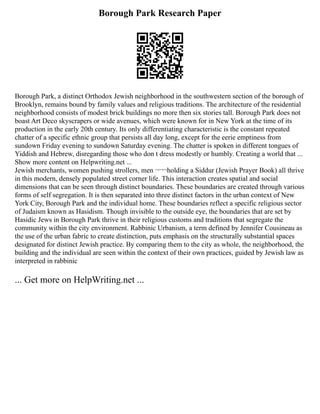 Borough Park Research Paper
Borough Park, a distinct Orthodox Jewish neighborhood in the southwestern section of the borough of
Brooklyn, remains bound by family values and religious traditions. The architecture of the residential
neighborhood consists of modest brick buildings no more then six stories tall. Borough Park does not
boast Art Deco skyscrapers or wide avenues, which were known for in New York at the time of its
production in the early 20th century. Its only differentiating characteristic is the constant repeated
chatter of a specific ethnic group that persists all day long, except for the eerie emptiness from
sundown Friday evening to sundown Saturday evening. The chatter is spoken in different tongues of
Yiddish and Hebrew, disregarding those who don t dress modestly or humbly. Creating a world that ...
Show more content on Helpwriting.net ...
Jewish merchants, women pushing strollers, men ¬¬¬holding a Siddur (Jewish Prayer Book) all thrive
in this modern, densely populated street corner life. This interaction creates spatial and social
dimensions that can be seen through distinct boundaries. These boundaries are created through various
forms of self segregation. It is then separated into three distinct factors in the urban context of New
York City, Borough Park and the individual home. These boundaries reflect a specific religious sector
of Judaism known as Hasidism. Though invisible to the outside eye, the boundaries that are set by
Hasidic Jews in Borough Park thrive in their religious customs and traditions that segregate the
community within the city environment. Rabbinic Urbanism, a term defined by Jennifer Cousineau as
the use of the urban fabric to create distinction, puts emphasis on the structurally substantial spaces
designated for distinct Jewish practice. By comparing them to the city as whole, the neighborhood, the
building and the individual are seen within the context of their own practices, guided by Jewish law as
interpreted in rabbinic
... Get more on HelpWriting.net ...
 