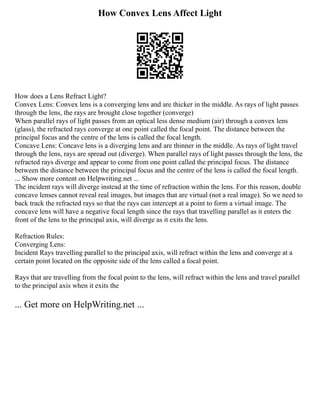 How Convex Lens Affect Light
How does a Lens Refract Light?
Convex Lens: Convex lens is a converging lens and are thicker in the middle. As rays of light passes
through the lens, the rays are brought close together (converge)
When parallel rays of light passes from an optical less dense medium (air) through a convex lens
(glass), the refracted rays converge at one point called the focal point. The distance between the
principal focus and the centre of the lens is called the focal length.
Concave Lens: Concave lens is a diverging lens and are thinner in the middle. As rays of light travel
through the lens, rays are spread out (diverge). When parallel rays of light passes through the lens, the
refracted rays diverge and appear to come from one point called the principal focus. The distance
between the distance between the principal focus and the centre of the lens is called the focal length.
... Show more content on Helpwriting.net ...
The incident rays will diverge instead at the time of refraction within the lens. For this reason, double
concave lenses cannot reveal real images, but images that are virtual (not a real image). So we need to
back track the refracted rays so that the rays can intercept at a point to form a virtual image. The
concave lens will have a negative focal length since the rays that travelling parallel as it enters the
front of the lens to the principal axis, will diverge as it exits the lens.
Refraction Rules:
Converging Lens:
Incident Rays travelling parallel to the principal axis, will refract within the lens and converge at a
certain point located on the opposite side of the lens called a focal point.
Rays that are travelling from the focal point to the lens, will refract within the lens and travel parallel
to the principal axis when it exits the
... Get more on HelpWriting.net ...
 
