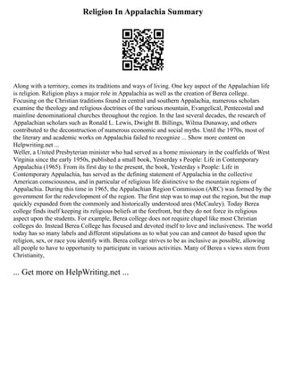 Religion In Appalachia Summary
Along with a territory, comes its traditions and ways of living. One key aspect of the Appalachian life
is religion. Religion plays a major role in Appalachia as well as the creation of Berea college.
Focusing on the Christian traditions found in central and southern Appalachia, numerous scholars
examine the theology and religious doctrines of the various mountain, Evangelical, Pentecostal and
mainline denominational churches throughout the region. In the last several decades, the research of
Appalachian scholars such as Ronald L. Lewis, Dwight B. Billings, Wilma Dunaway, and others
contributed to the deconstruction of numerous economic and social myths. Until the 1970s, most of
the literary and academic works on Appalachia failed to recognize ... Show more content on
Helpwriting.net ...
Weller, a United Presbyterian minister who had served as a home missionary in the coalfields of West
Virginia since the early 1950s, published a small book, Yesterday s People: Life in Contemporary
Appalachia (1965). From its first day to the present, the book, Yesterday s People: Life in
Contemporary Appalachia, has served as the defining statement of Appalachia in the collective
American consciousness, and in particular of religious life distinctive to the mountain regions of
Appalachia. During this time in 1965, the Appalachian Region Commission (ARC) was formed by the
government for the redevelopment of the region. The first step was to map out the region, but the map
quickly expanded from the commonly and historically understood area (McCauley). Today Berea
college finds itself keeping its religious beliefs at the forefront, but they do not force its religious
aspect upon the students. For example, Berea college does not require chapel like most Christian
colleges do. Instead Berea College has focused and devoted itself to love and inclusiveness. The world
today has so many labels and different stipulations as to what you can and cannot do based upon the
religion, sex, or race you identify with. Berea college strives to be as inclusive as possible, allowing
all people to have to opportunity to participate in various activities. Many of Berea s views stem from
Christianity,
... Get more on HelpWriting.net ...
 