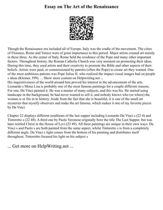 Essay on The Art of the Renaissance
Though the Renaissance era included all of Europe, Italy was the cradle of the movement. The cities
of Florence, Rome and Venice were of great importance to this period. Major artists created art mainly
in these three. As the center of Italy, Rome held the residence of the Pope and many other important
factors. Throughout history, the Roman Catholic Church was very insistent on promoting their ideas.
During this time, they used artists and their creativity to promote the Bible and other aspects of their
beliefs. Artists were paid, or commissioned by patrons (often the Pope) to create art they wanted. One
of the most ambitious patrons was Pope Julius II, who realized the impact visual images had on people
s ideas (Kleiner, 599). ... Show more content on Helpwriting.net ...
His inquisitiveness of the world around him proved his interest in the advancement of the arts.
Leonardo s Mona Lisa is probably one of the most famous paintings for a couple different reasons.
For one, Da Vinci painted it. He was a master of many subjects, and this was his. He started using
landscape in the background, he had never wanted to sell it, and nobody knows who (or where) the
woman is or fits in to history. Aside from the fact that she is beautiful, it is one of the small art
mysteries that mystify observers and make the art famous, which makes it one of my favorite pieces
by Da Vinci.
Chapter 22 displays different renditions of the last supper including Leonardo Da Vinci s (22 4) and
Tintoretto s (22 48). A third one by Paolo Veronese originally bore the title The Last Supper, but was
later retitled Christ in the House of Levi (22 49). All three paintings are unique in their own ways. Da
Vinci s and Paolo s are both painted from the same aspect, whilst Tintoretto s is from a completely
different angle. Da Vinci s light comes from the bottom of his painting and distributes itself
throughout, Tintorettto focused his light on his subject s
... Get more on HelpWriting.net ...
 