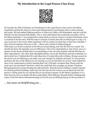 My Introduction to the Legal Process Class Essay
On Tuesday the 28th of February our Introduction to the Legal Process class went to the Maine
Legislature and had the chance to meet some Representatives and Senators that we had contacted
previously. We had studied lobbying and how to effectively lobby a bill beforehand, and met with the
officials we had contacted individually. This is some information that could help you lobby a bill in
the Maine legislature. I was assigned four representatives and one senator to contact beforehand, and it
is essential to do this early. With the massive amount of emails and calls an official gets in a day, it is
easy to get lost in the crowd. Many legislators will not contact you back due to their busy schedule. I
only received responses from two of the ... Show more content on Helpwriting.net ...
That means you need to research on the bill you are presenting, and why this bill was created. You
should also know the legislator you are lobbying to. One of my representatives, Gay Grant, was a co
sponsor on the Ocean Acidification I was presenting so she was more familiar with the bill than my
other representative. The other, Kim Monaghan Derrig, was on the Workforce and Job committee so I
had to tailor how I lobbied the bill to talk about how it would affect jobs in Maine. Doing research on
the person you are lobbying to can make your case stronger by making it personal. It is also good to
memorize the face of the official you are meeting so you can find them in a crowd. I had studied the
faces of my representatives before meeting them, but I still didn t recognize Rep. Derrig until she
came up to me and asked if she knew where she could find Tyler amongst our group of students.
Being prepared also means bringing the right materials. Wearing formal clothing is usually required
for entering political buildings, and it also sets the tone for how serious you are about the time this
person is setting aside for you and the bill you are trying to present. In the Maine Legislature it is a
little more lax, but you should still dress respectfully when lobbying. Beyond clothes, bringing hard
copies of the bill and an informational page on the bill you are lobbying that gives the key points of
... Get more on HelpWriting.net ...
 