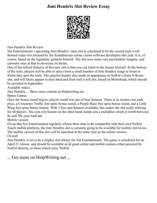 Jimi Hendrix Slot Review Essay
Jimi Hendrix Slot Review
Net Entertainment s upcoming Jimi Hendrix video slot is scheduled to be the second rock n roll
themed video slot released by the Scandinavian online casino software developers this year. It is, of
course, based on the legendary guitarist himself. The slot uses some very psychedelic imagery, and
cartoony ones at that to showcase its theme.
One of the niftiest features of this new slot is that you can listen to the master himself. At the bottom
of the reels, players will be able to select from a small number of Jimi Hendrix songs to listen to
whilst they spin the reels. This playlist feature also made an appearance in NetEnt s Guns N Roses
slot, and will likely appear in their third and final rock n roll slot, based on Motörhead, which should
be unveiled in September.
Available stakes
Jimi Hendrix ... Show more content on Helpwriting.net ...
Bonus Games
Once the bonus round begins, players could win one of four features. There is an instant coin cash
prize, a Crosstown Traffic free spins bonus round, a Purple Haze free spins bonus round, and a Little
Wing free spins bonus feature. With 3 free spin bonuses available, this makes the slot really enticing
for all players. The coin win feature on the other hand, hands you a multiplier which is worth between
8x and 30x your total bet.
Mobile version
Given that Net Entertainment regularly release their slots to be compatible with their own NetEnt
Touch mobile platform, the Jimi Hendrix slot is certainly going to be available for mobile slot lovers.
The mobile version of this slot will be launched at the same time as the online version.
Overall
Jimi Hendrix is set to be a mighty slot release for Net Entertainment. The game is scheduled for an
April 21 release, and should be available at all good online and mobile casinos either powered by
NetEnt directly, or those which carry NetEnt
... Get more on HelpWriting.net ...
 