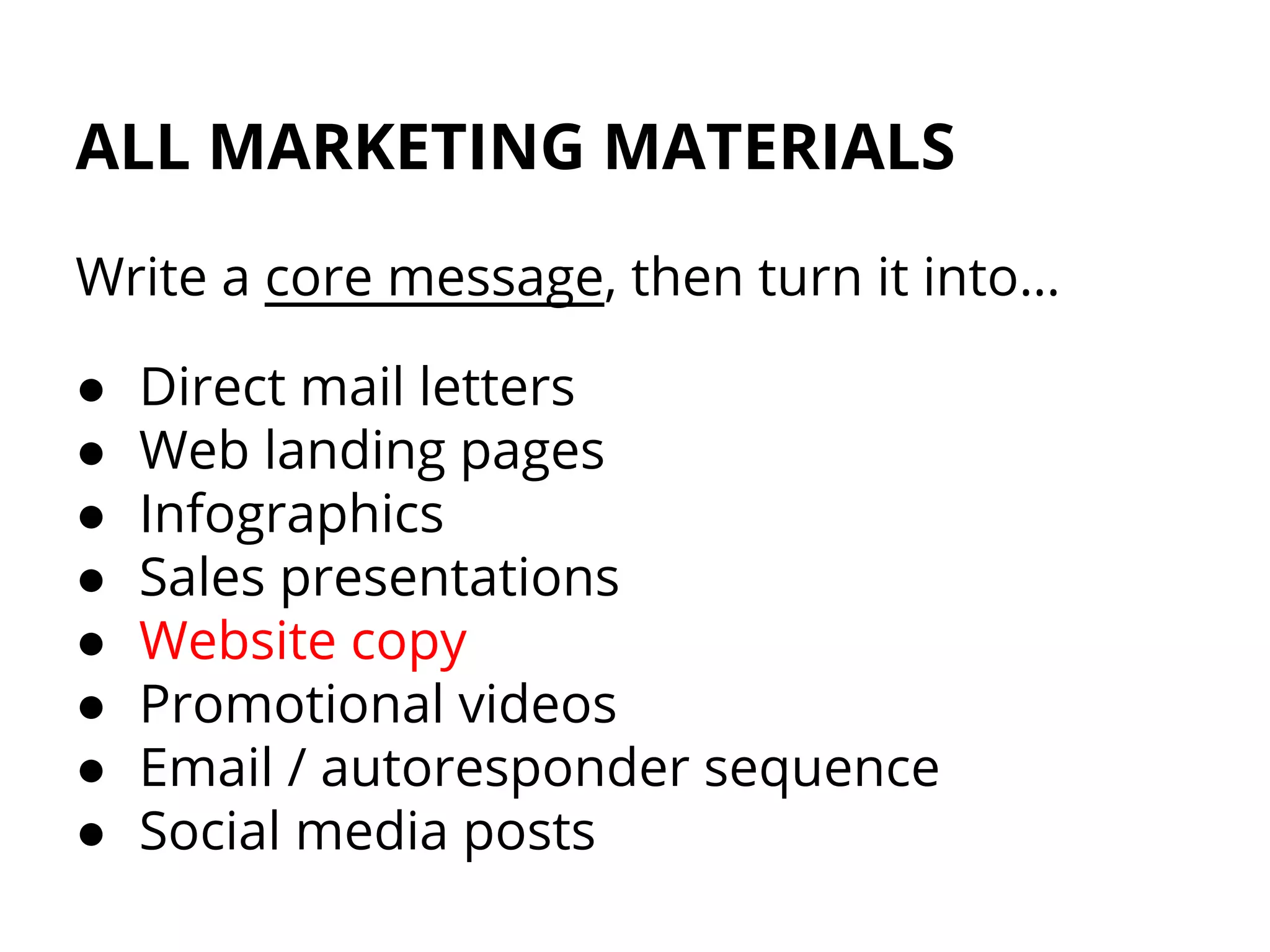 ALL MARKETING MATERIALS
Write a core message, then turn it into…
● Direct mail letters
● Web landing pages
● Infographics
● Sales presentations
● Website copy
● Promotional videos
● Email / autoresponder sequence
● Social media posts
 