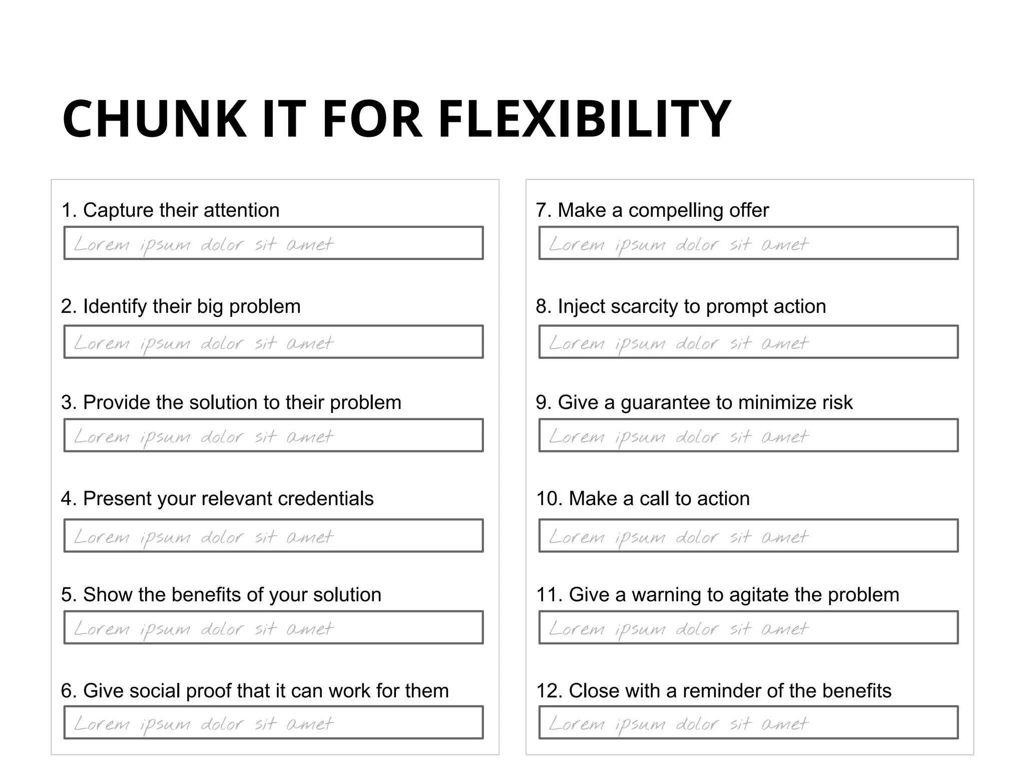 CHUNK IT FOR FLEXIBILITY
1. Capture their attention
2. Identify their big problem
3. Provide the solution to their problem
4. Present your relevant credentials
5. Show the benefits of your solution
6. Give social proof that it can work for them
7. Make a compelling offer
8. Inject scarcity to prompt action
9. Give a guarantee to minimize risk
10. Make a call to action
11. Give a warning to agitate the problem
12. Close with a reminder of the benefits
Lorem ipsum dolor sit amet
Lorem ipsum dolor sit amet
Lorem ipsum dolor sit amet
Lorem ipsum dolor sit amet
Lorem ipsum dolor sit amet
Lorem ipsum dolor sit amet
Lorem ipsum dolor sit amet
Lorem ipsum dolor sit amet
Lorem ipsum dolor sit amet
Lorem ipsum dolor sit amet
Lorem ipsum dolor sit amet
Lorem ipsum dolor sit amet
 