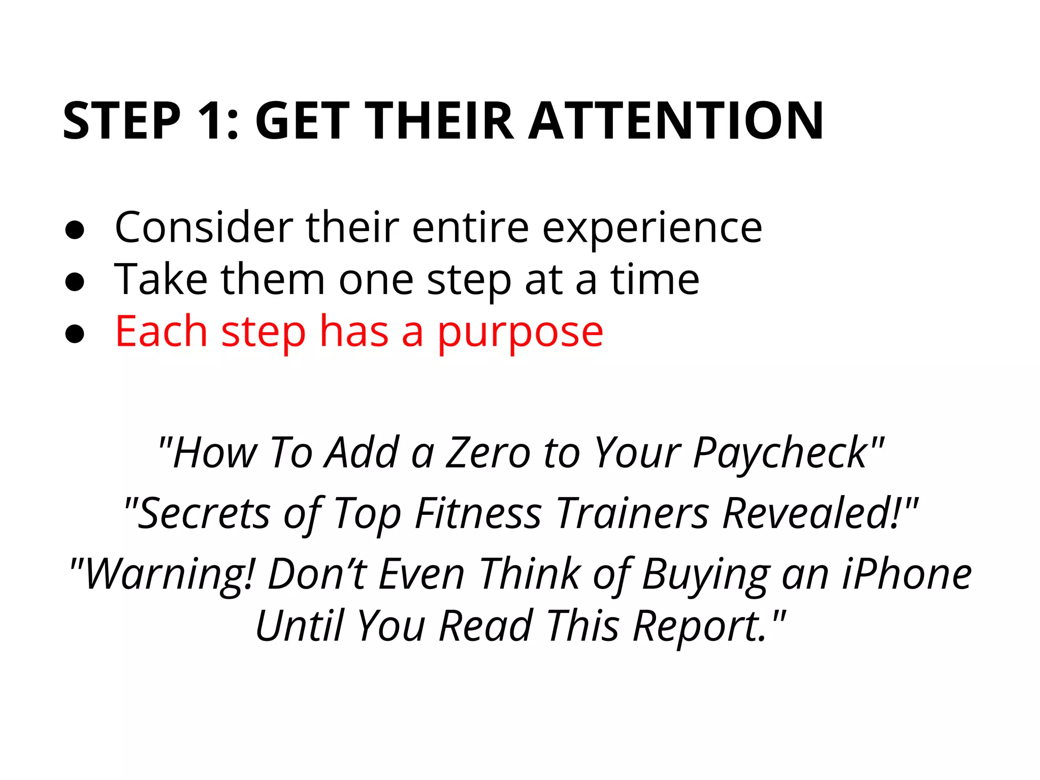 STEP 1: GET THEIR ATTENTION
● Consider their entire experience
● Take them one step at a time
● Each step has a purpose
"How To Add a Zero to Your Paycheck"
"Secrets of Top Fitness Trainers Revealed!"
"Warning! Don’t Even Think of Buying an iPhone
Until You Read This Report."
 