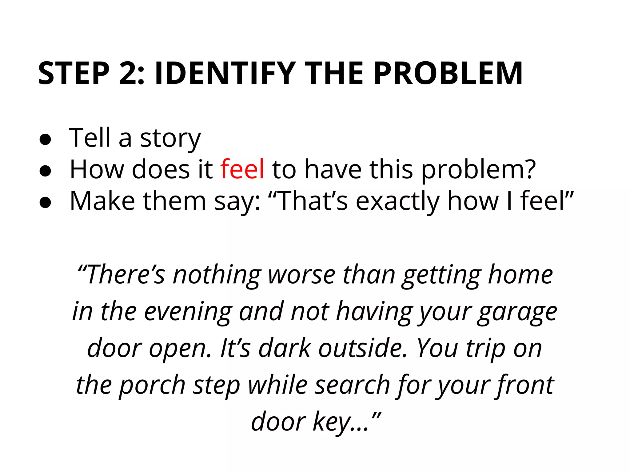 STEP 2: IDENTIFY THE PROBLEM
● Tell a story
● How does it feel to have this problem?
● Make them say: “That’s exactly how I feel”
“There’s nothing worse than getting home
in the evening and not having your garage
door open. It’s dark outside. You trip on
the porch step while search for your front
door key…”
 