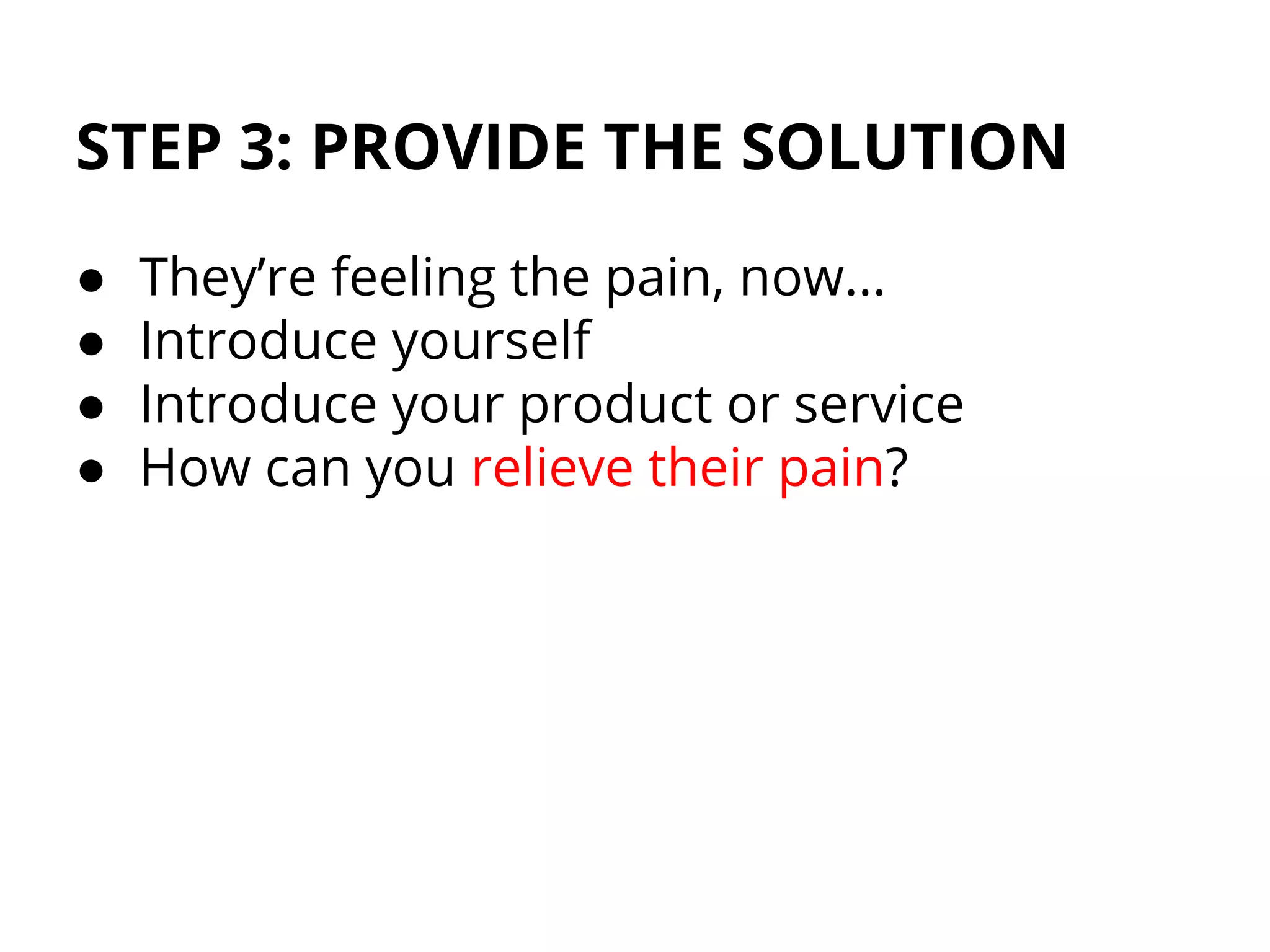 STEP 3: PROVIDE THE SOLUTION
● They’re feeling the pain, now...
● Introduce yourself
● Introduce your product or service
● How can you relieve their pain?
 