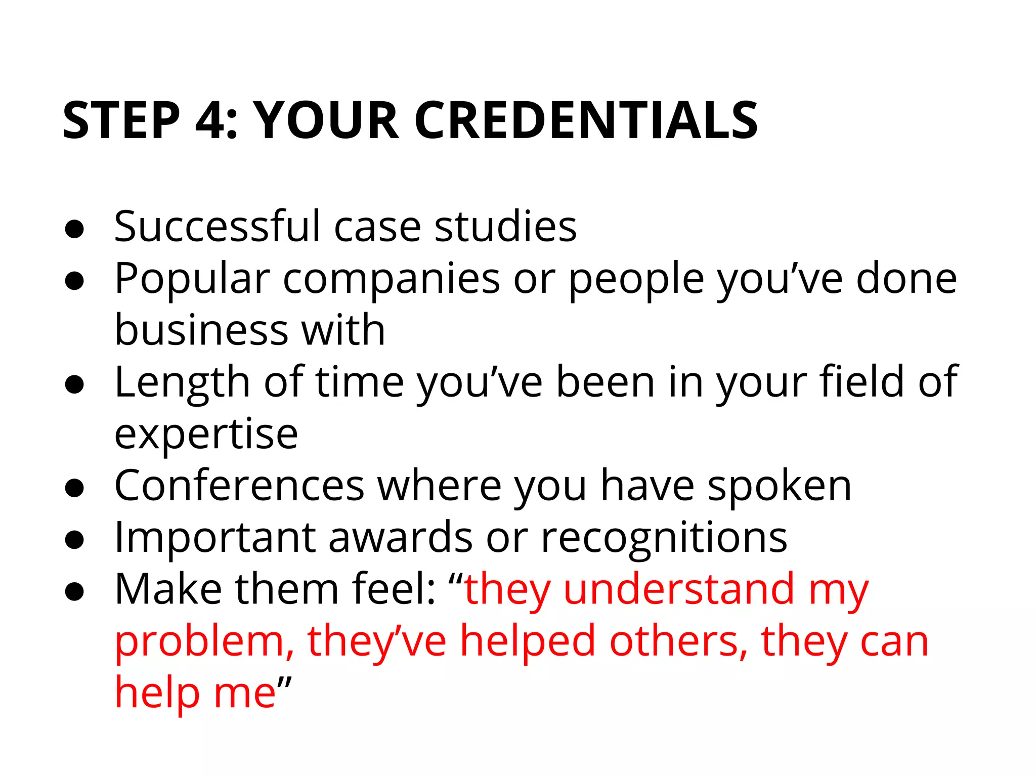 STEP 4: YOUR CREDENTIALS
● Successful case studies
● Popular companies or people you’ve done
business with
● Length of time you’ve been in your field of
expertise
● Conferences where you have spoken
● Important awards or recognitions
● Make them feel: “they understand my
problem, they’ve helped others, they can
help me”
 