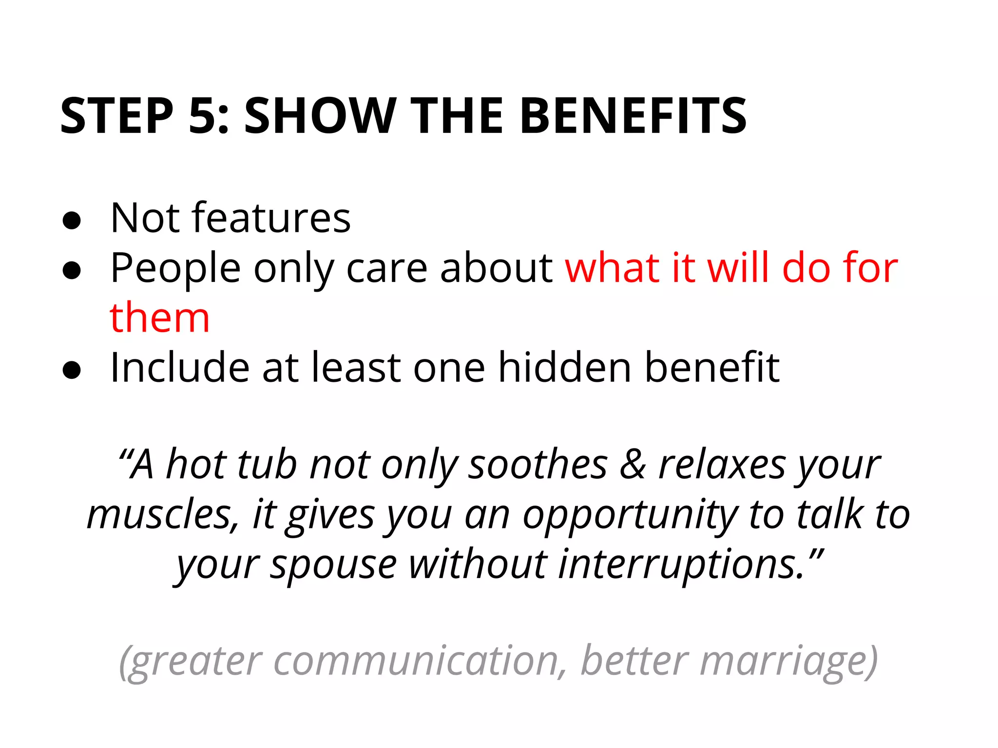 STEP 5: SHOW THE BENEFITS
● Not features
● People only care about what it will do for
them
● Include at least one hidden benefit
“A hot tub not only soothes & relaxes your
muscles, it gives you an opportunity to talk to
your spouse without interruptions.”
(greater communication, better marriage)
 