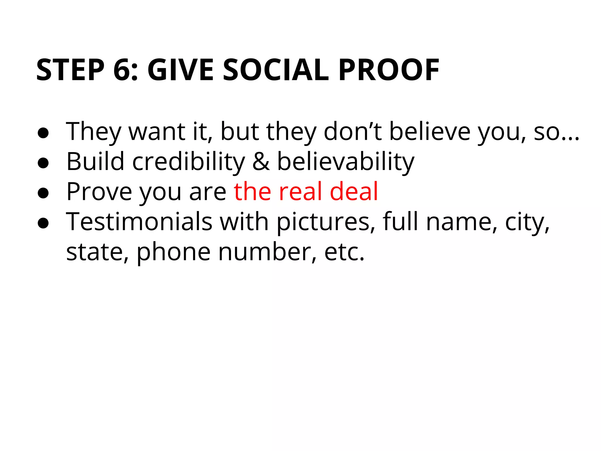 STEP 6: GIVE SOCIAL PROOF
● They want it, but they don’t believe you, so...
● Build credibility & believability
● Prove you are the real deal
● Testimonials with pictures, full name, city,
state, phone number, etc.
 