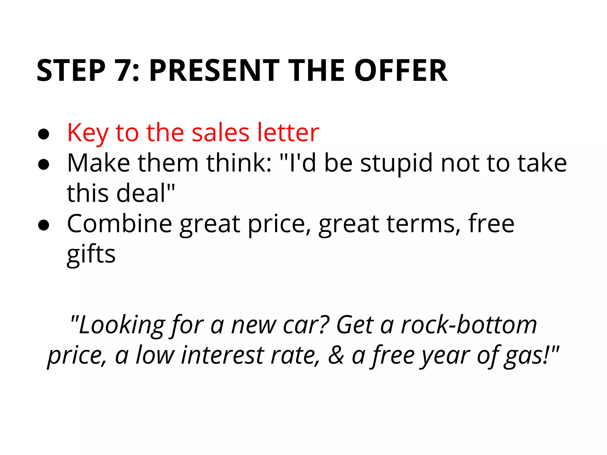 STEP 7: PRESENT THE OFFER
● Key to the sales letter
● Make them think: "I'd be stupid not to take
this deal"
● Combine great price, great terms, free
gifts
"Looking for a new car? Get a rock-bottom
price, a low interest rate, & a free year of gas!"
 