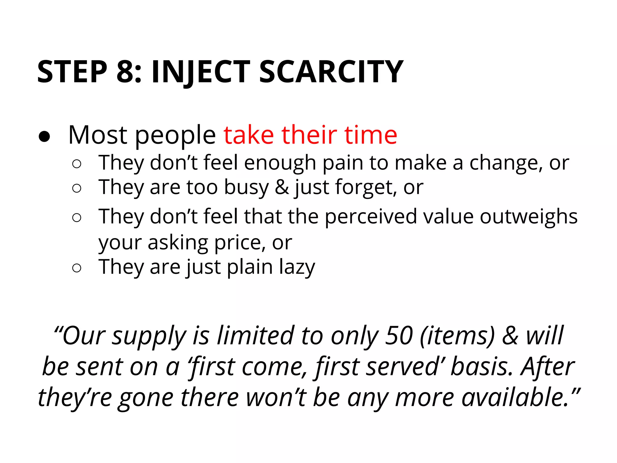 STEP 8: INJECT SCARCITY
● Most people take their time
○ They don’t feel enough pain to make a change, or
○ They are too busy & just forget, or
○ They don’t feel that the perceived value outweighs
your asking price, or
○ They are just plain lazy
“Our supply is limited to only 50 (items) & will
be sent on a ‘first come, first served’ basis. After
they’re gone there won’t be any more available.”
 