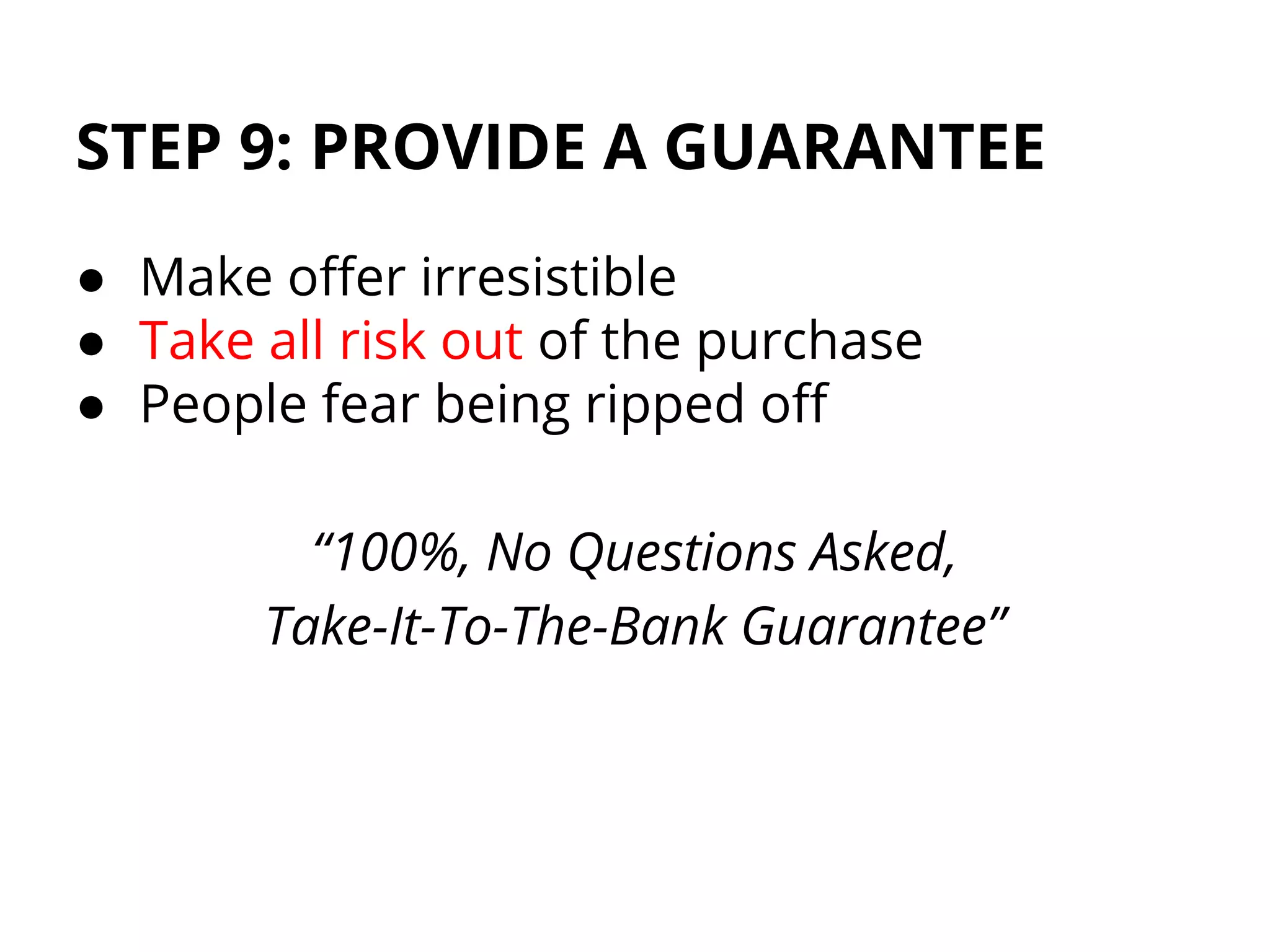 STEP 9: PROVIDE A GUARANTEE
● Make offer irresistible
● Take all risk out of the purchase
● People fear being ripped off
“100%, No Questions Asked,
Take-It-To-The-Bank Guarantee”
 