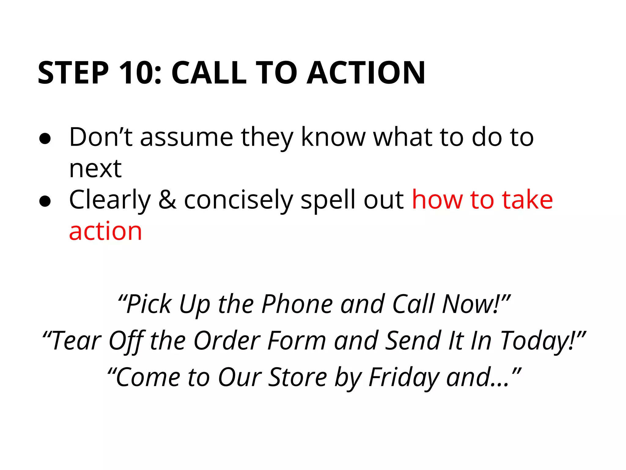 STEP 10: CALL TO ACTION
● Don’t assume they know what to do to
next
● Clearly & concisely spell out how to take
action
“Pick Up the Phone and Call Now!”
“Tear Off the Order Form and Send It In Today!”
“Come to Our Store by Friday and…”
 