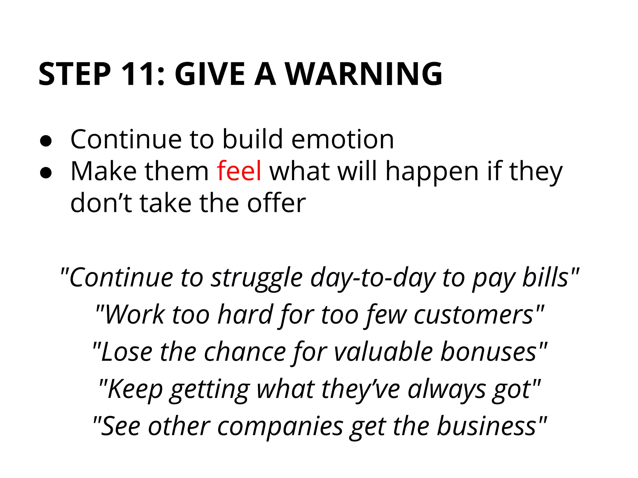 STEP 11: GIVE A WARNING
● Continue to build emotion
● Make them feel what will happen if they
don’t take the offer
"Continue to struggle day-to-day to pay bills"
"Work too hard for too few customers"
"Lose the chance for valuable bonuses"
"Keep getting what they’ve always got"
"See other companies get the business"
 