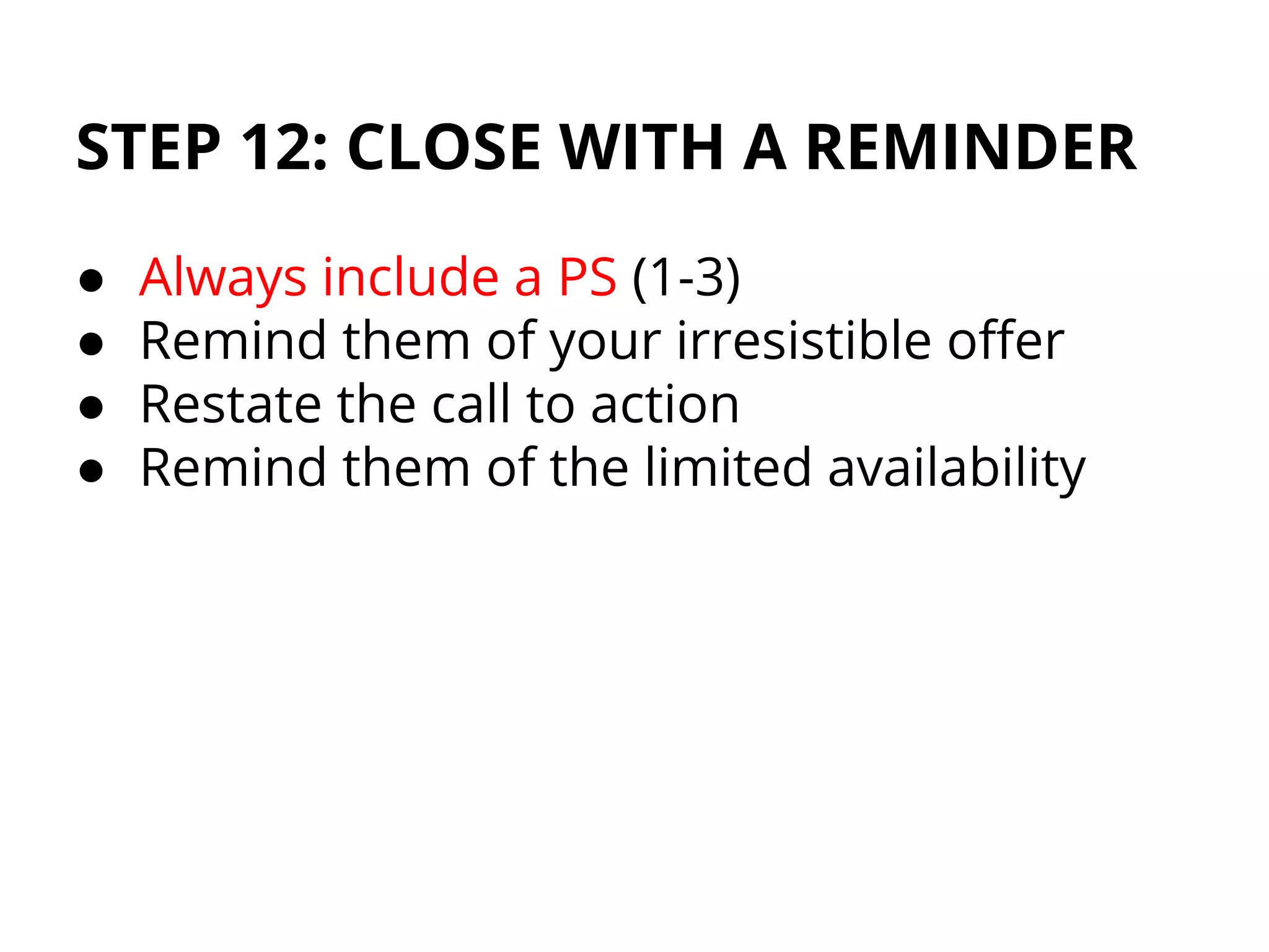 STEP 12: CLOSE WITH A REMINDER
● Always include a PS (1-3)
● Remind them of your irresistible offer
● Restate the call to action
● Remind them of the limited availability
 