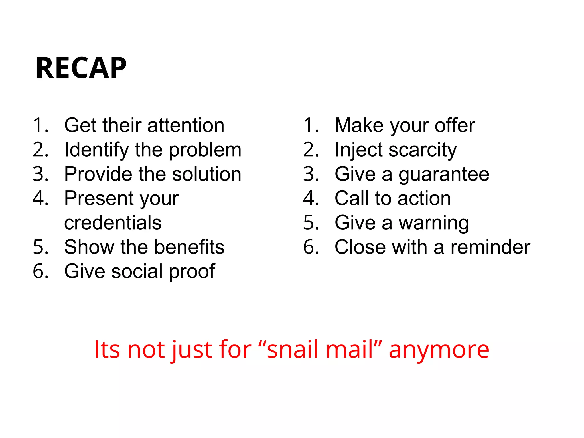 RECAP
1. Get their attention
2. Identify the problem
3. Provide the solution
4. Present your
credentials
5. Show the benefits
6. Give social proof
Its not just for “snail mail” anymore
1. Make your offer
2. Inject scarcity
3. Give a guarantee
4. Call to action
5. Give a warning
6. Close with a reminder
 