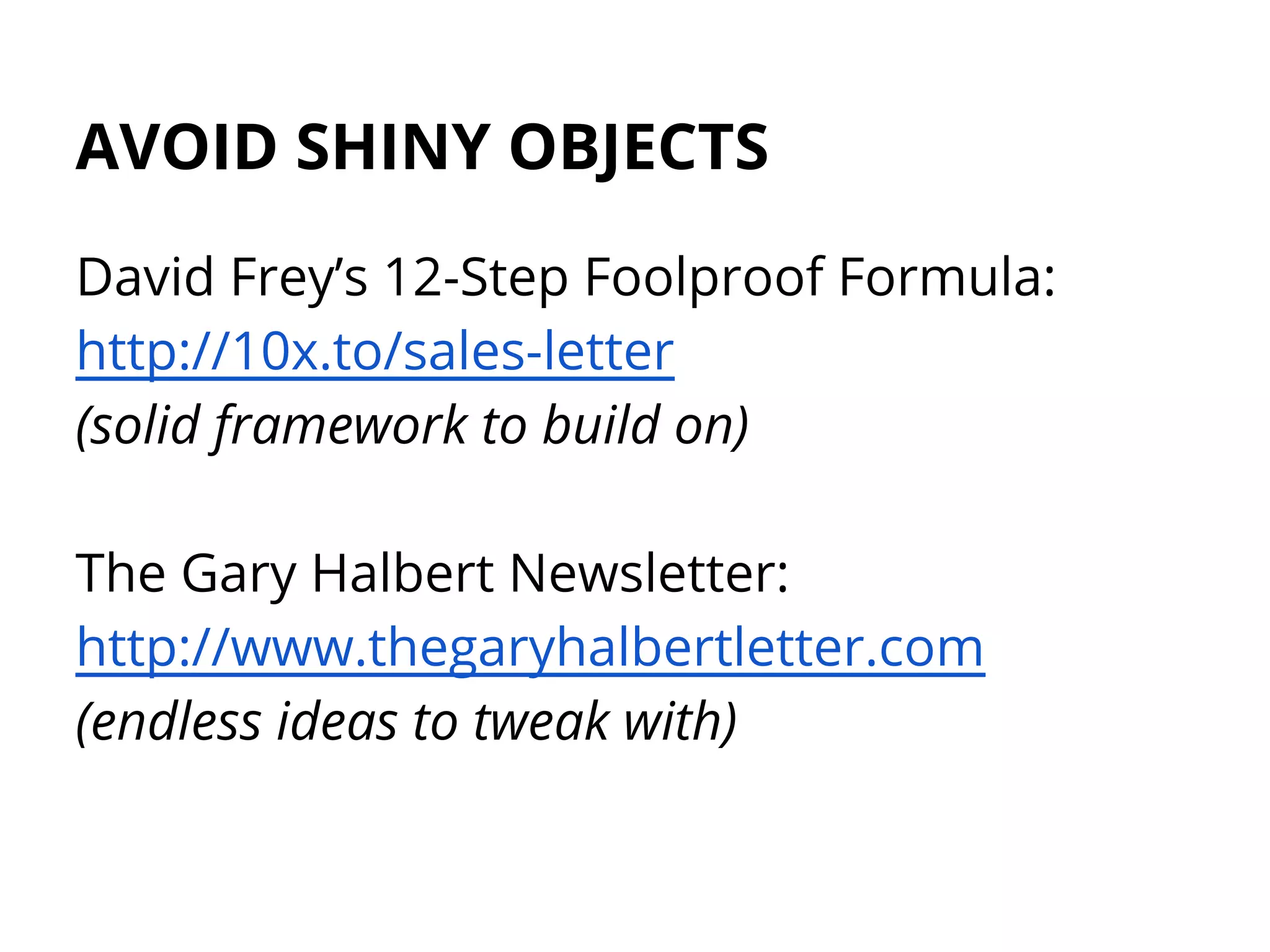 AVOID SHINY OBJECTS
David Frey’s 12-Step Foolproof Formula:
http://10x.to/sales-letter
(solid framework to build on)
The Gary Halbert Newsletter:
http://www.thegaryhalbertletter.com
(endless ideas to tweak with)
 
