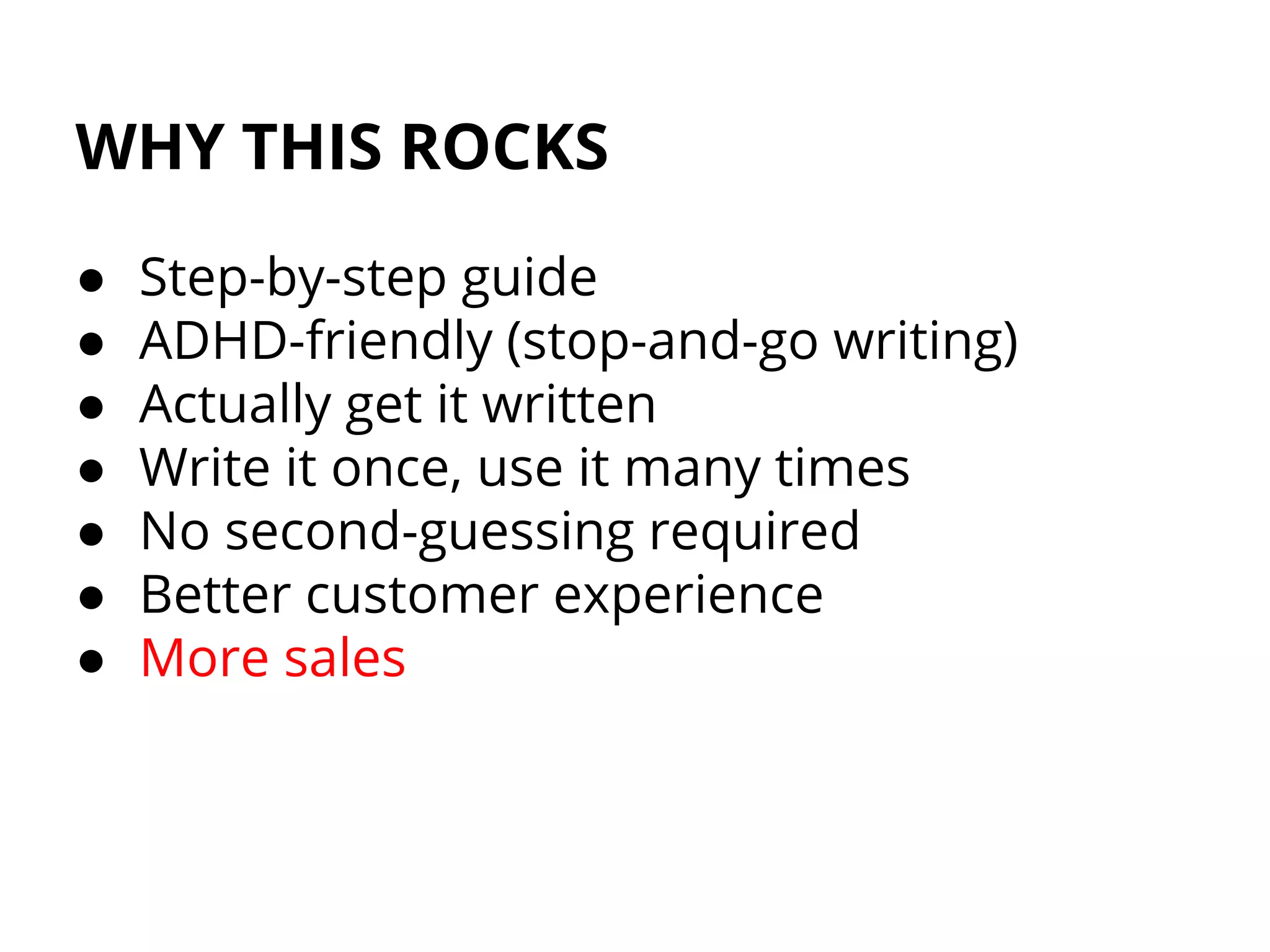 WHY THIS ROCKS
● Step-by-step guide
● ADHD-friendly (stop-and-go writing)
● Actually get it written
● Write it once, use it many times
● No second-guessing required
● Better customer experience
● More sales
 