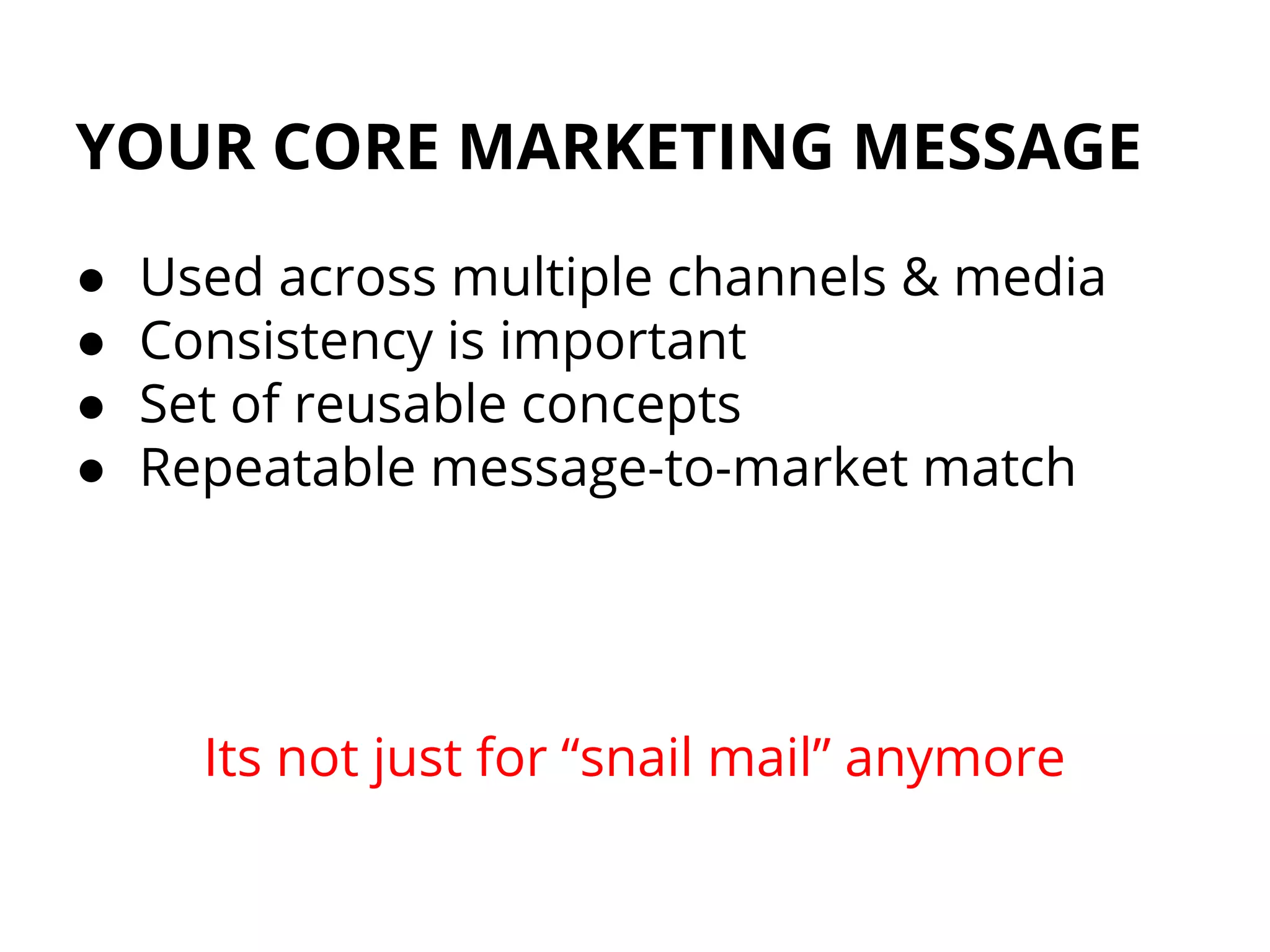YOUR CORE MARKETING MESSAGE
● Used across multiple channels & media
● Consistency is important
● Set of reusable concepts
● Repeatable message-to-market match
Its not just for “snail mail” anymore
 