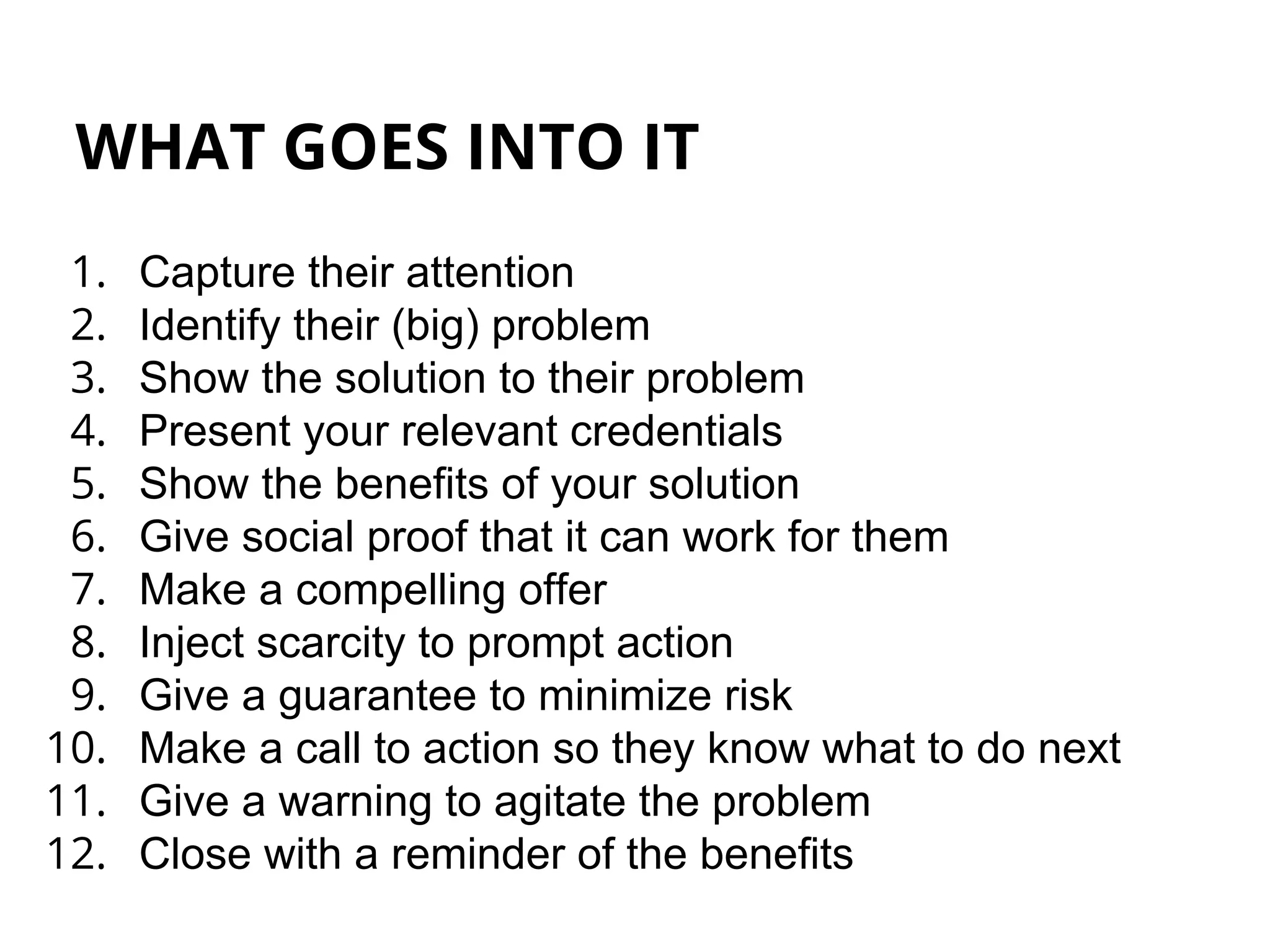 WHAT GOES INTO IT
1. Capture their attention
2. Identify their (big) problem
3. Show the solution to their problem
4. Present your relevant credentials
5. Show the benefits of your solution
6. Give social proof that it can work for them
7. Make a compelling offer
8. Inject scarcity to prompt action
9. Give a guarantee to minimize risk
10. Make a call to action so they know what to do next
11. Give a warning to agitate the problem
12. Close with a reminder of the benefits
 