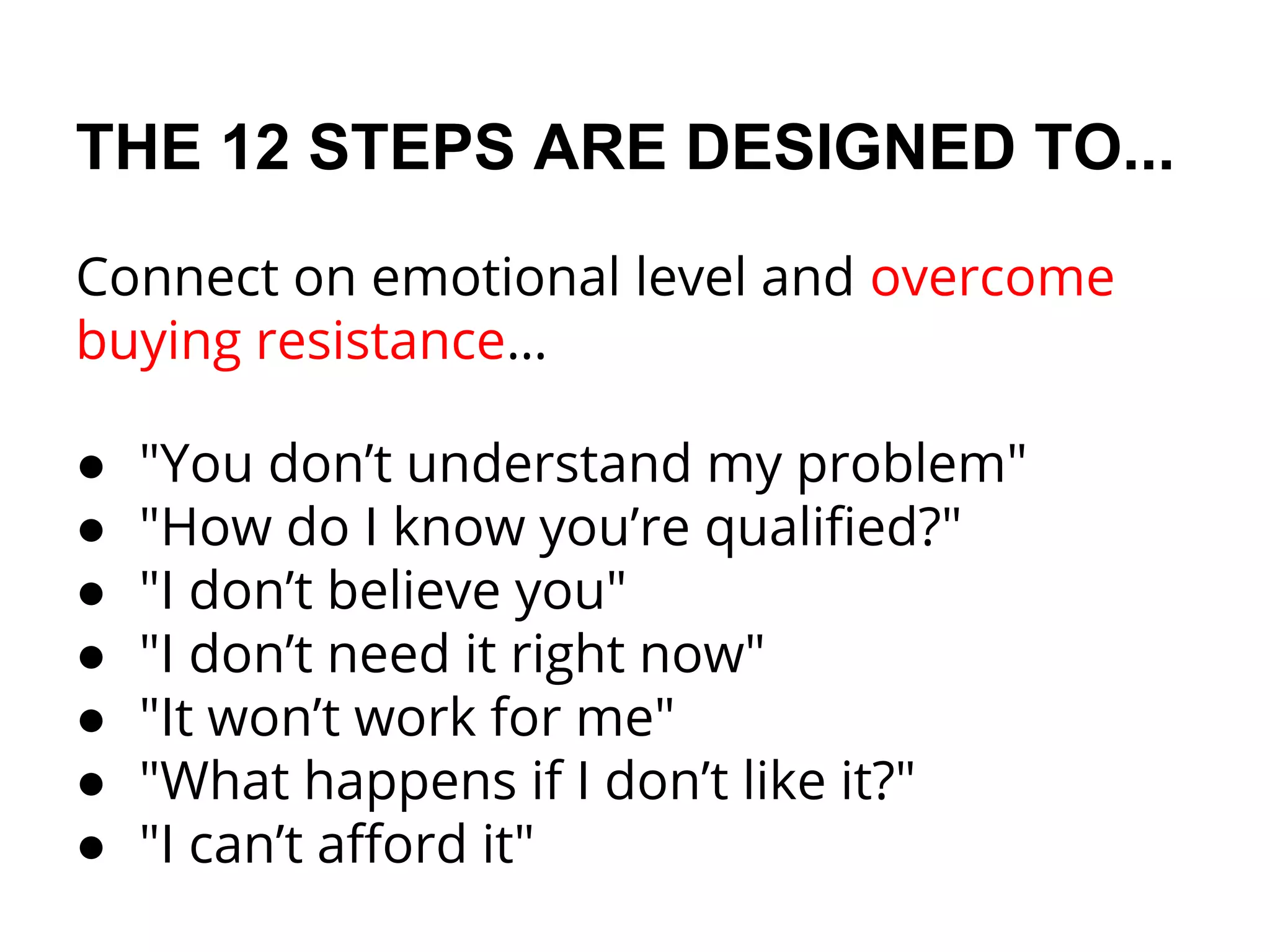 THE 12 STEPS ARE DESIGNED TO...
Connect on emotional level and overcome
buying resistance…
● "You don’t understand my problem"
● "How do I know you’re qualified?"
● "I don’t believe you"
● "I don’t need it right now"
● "It won’t work for me"
● "What happens if I don’t like it?"
● "I can’t afford it"
 